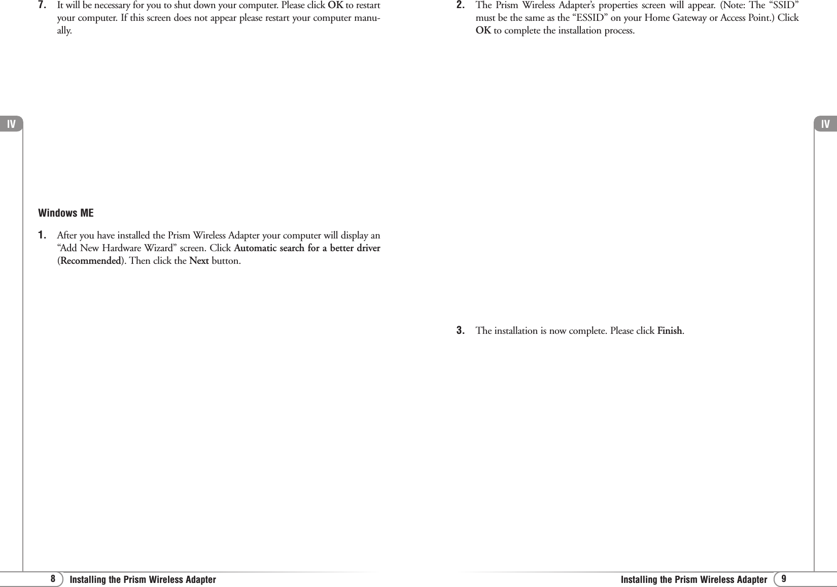 lV9Installing the Prism Wireless AdapterlV8Installing the Prism Wireless Adapter7. It will be necessary for you to shut down your computer. Please click OK to restartyour computer. If this screen does not appear please restart your computer manu-ally. Windows ME1. After you have installed the Prism Wireless Adapter your computer will display an“Add New Hardware Wizard” screen. Click Automatic search for a better driver(Recommended). Then click the Next button.2. The Prism Wireless Adapter’s properties screen will appear. (Note: The “SSID”must be the same as the “ESSID” on your Home Gateway or Access Point.) ClickOK to complete the installation process. 3. The installation is now complete. Please click Finish.