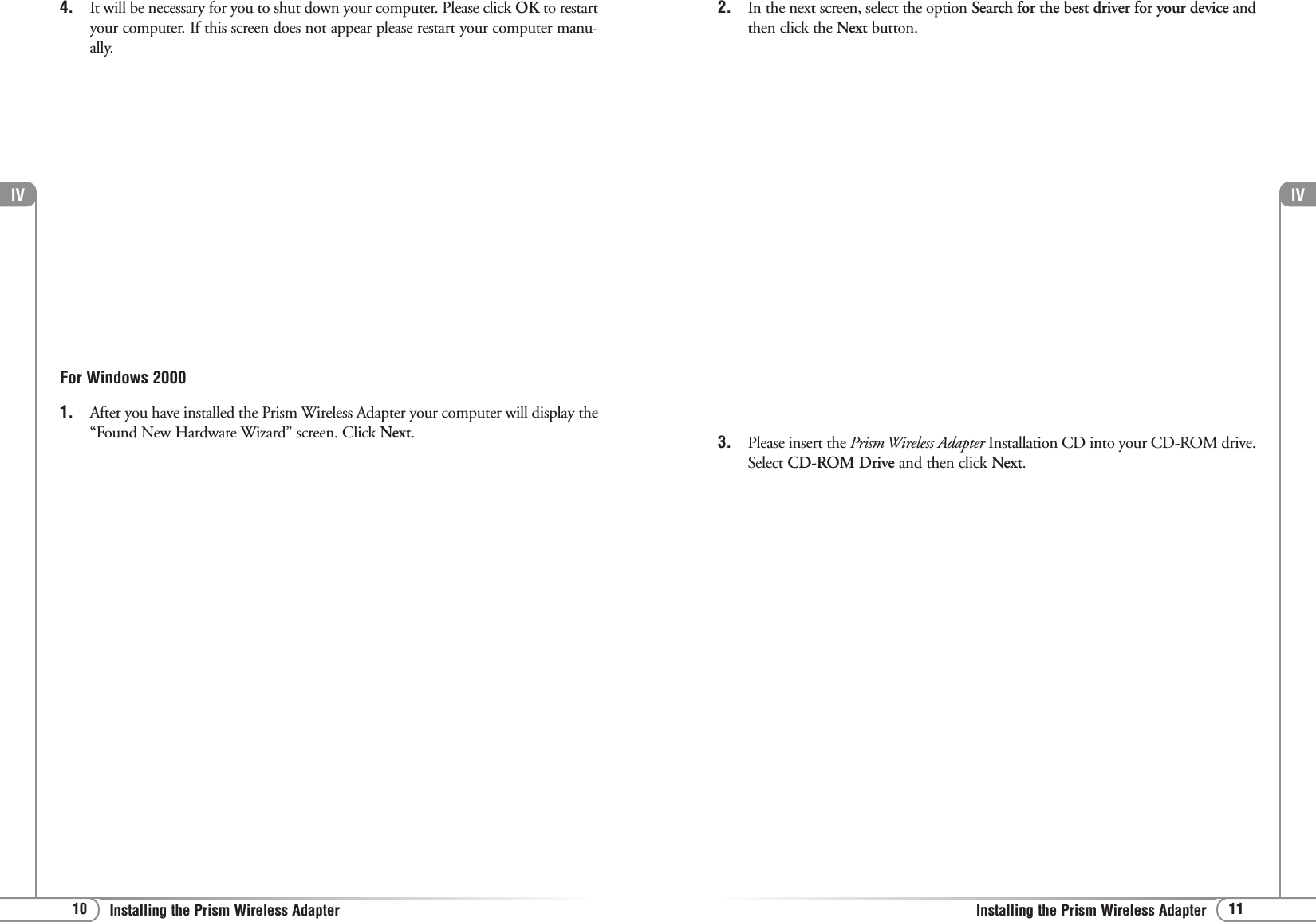 lV11Installing the Prism Wireless AdapterFor Windows 20001. After you have installed the Prism Wireless Adapter your computer will display the“Found New Hardware Wizard” screen. Click Next.2. In the next screen, select the option Search for the best driver for your device andthen click the Next button.lV10 Installing the Prism Wireless Adapter4. It will be necessary for you to shut down your computer. Please click OK to restartyour computer. If this screen does not appear please restart your computer manu-ally.3. Please insert the Prism Wireless Adapter Installation CD into your CD-ROM drive.Select CD-ROM Drive and then click Next.