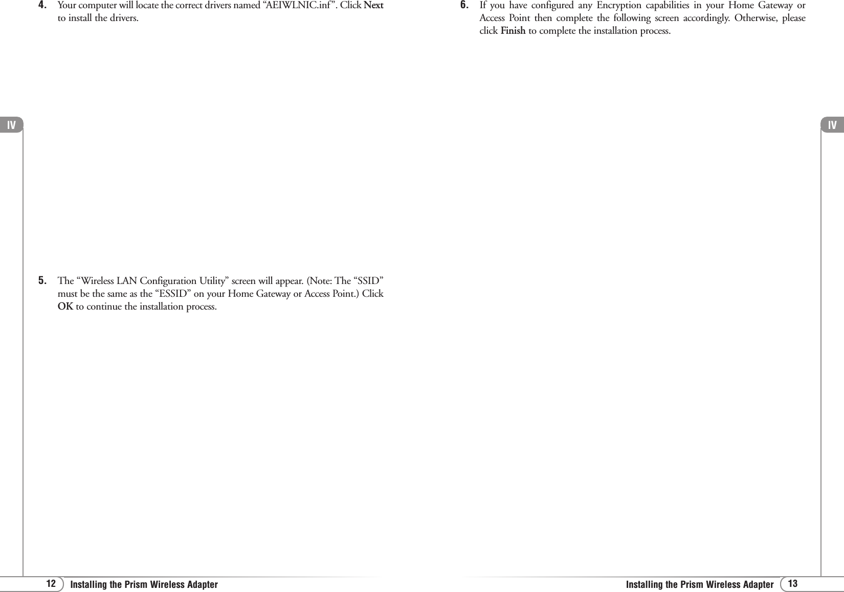 lV13Installing the Prism Wireless AdapterlV12 Installing the Prism Wireless Adapter4. Your computer will locate the correct drivers named “AEIWLNIC.inf”. Click Nextto install the drivers.5. The “Wireless LAN Configuration Utility” screen will appear. (Note: The “SSID”must be the same as the “ESSID” on your Home Gateway or Access Point.) ClickOK to continue the installation process. 6. If you have configured any Encryption capabilities in your Home Gateway orAccess Point then complete the following screen accordingly. Otherwise, pleaseclick Finish to complete the installation process.