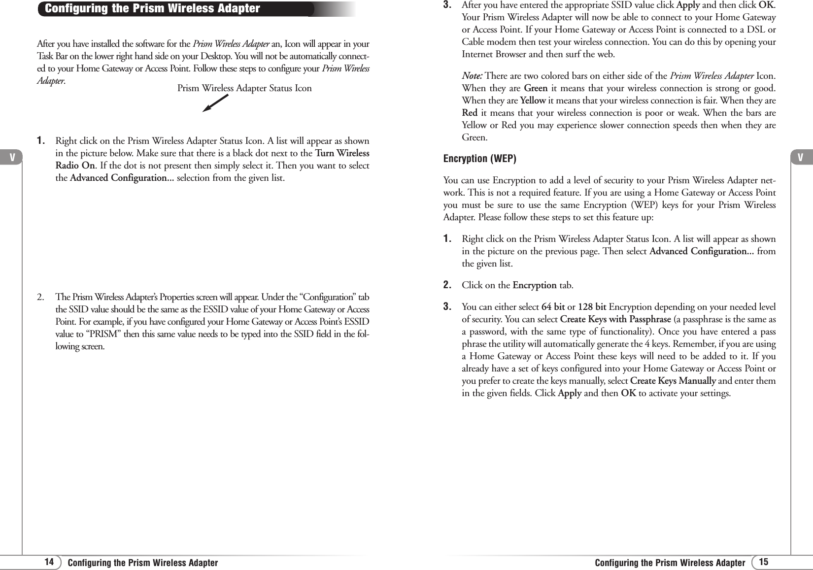 V15Configuring the Prism Wireless AdapterV14 Configuring the Prism Wireless AdapterAfter you have installed the software for the Prism Wireless Adapter an, Icon will appear in yourTask Bar on the lower right hand side on your Desktop. You will not be automatically connect-ed to your Home Gateway or Access Point. Follow these steps to configure your Prism WirelessAdapter. Configuring the Prism Wireless AdapterPrism Wireless Adapter Status Icon3. After you have entered the appropriate SSID value click Apply and then click OK.Your Prism Wireless Adapter will now be able to connect to your Home Gatewayor Access Point. If your Home Gateway or Access Point is connected to a DSL orCable modem then test your wireless connection. You can do this by opening yourInternet Browser and then surf the web. Note: There are two colored bars on either side of the Prism Wireless Adapter Icon.When they are Green it means that your wireless connection is strong or good.When they are Yellow it means that your wireless connection is fair. When they areRed it means that your wireless connection is poor or weak. When the bars areYellow or Red you may experience slower connection speeds then when they areGreen.Encryption (WEP)You can use Encryption to add a level of security to your Prism Wireless Adapter net-work. This is not a required feature. If you are using a Home Gateway or Access Pointyou must be sure to use the same Encryption (WEP) keys for your Prism WirelessAdapter. Please follow these steps to set this feature up:1. Right click on the Prism Wireless Adapter Status Icon. A list will appear as shownin the picture on the previous page. Then select Advanced Configuration... fromthe given list.2. Click on the Encryption tab. 3. You can either select 64 bit or 128 bit Encryption depending on your needed levelof security. You can select Create Keys with Passphrase (a passphrase is the same asa password, with the same type of functionality). Once you have entered a passphrase the utility will automatically generate the 4 keys. Remember, if you are usinga Home Gateway or Access Point these keys will need to be added to it. If youalready have a set of keys configured into your Home Gateway or Access Point oryou prefer to create the keys manually, select Create Keys Manually and enter themin the given fields. Click Apply and then OK to activate your settings. 1. Right click on the Prism Wireless Adapter Status Icon. A list will appear as shownin the picture below. Make sure that there is a black dot next to the Turn WirelessRadio On. If the dot is not present then simply select it. Then you want to selectthe Advanced Configuration... selection from the given list.2. The Prism Wireless Adapter’s Properties screen will appear. Under the “Configuration” tabthe SSID value should be the same as the ESSID value of your Home Gateway or AccessPoint. For example, if you have configured your Home Gateway or Access Point’s ESSIDvalue to “PRISM” then this same value needs to be typed into the SSID field in the fol-lowing screen.