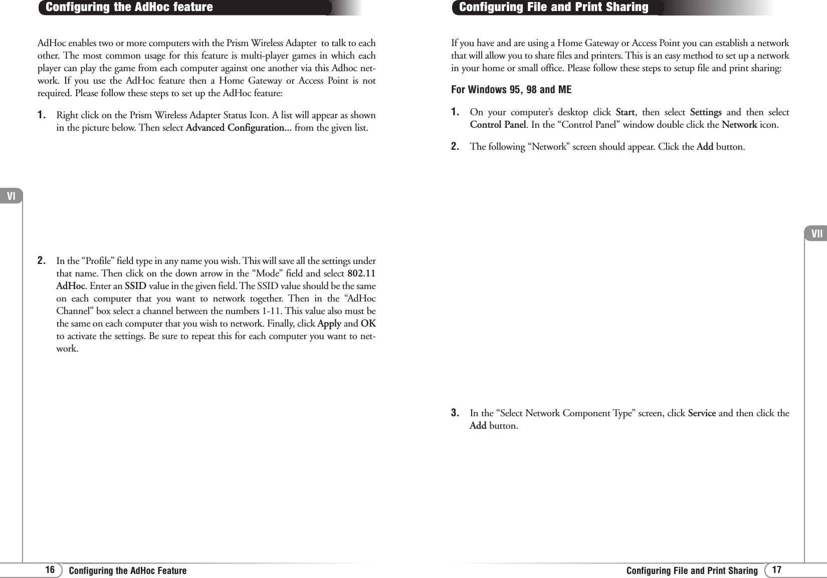 Vll17Configuring File and Print SharingVl16 Configuring the AdHoc FeatureAdHoc enables two or more computers with the Prism Wireless Adapter  to talk to eachother. The most common usage for this feature is multi-player games in which eachplayer can play the game from each computer against one another via this Adhoc net-work. If you use the AdHoc feature then a Home Gateway or Access Point is notrequired. Please follow these steps to set up the AdHoc feature:1. Right click on the Prism Wireless Adapter Status Icon. A list will appear as shownin the picture below. Then select Advanced Configuration... from the given list.Configuring the AdHoc feature2. In the “Profile” field type in any name you wish. This will save all the settings underthat name. Then click on the down arrow in the “Mode” field and select 802.11AdHoc. Enter an SSID value in the given field. The SSID value should be the sameon each computer that you want to network together. Then in the “AdHocChannel” box select a channel between the numbers 1-11. This value also must bethe same on each computer that you wish to network. Finally, click Apply and OKto activate the settings. Be sure to repeat this for each computer you want to net-work.If you have and are using a Home Gateway or Access Point you can establish a networkthat will allow you to share files and printers. This is an easy method to set up a networkin your home or small office. Please follow these steps to setup file and print sharing:For Windows 95, 98 and ME1. On your computer’s desktop click Start, then select Settings  and then selectControl Panel. In the “Control Panel” window double click the Network icon.2. The following “Network” screen should appear. Click the Add button.Configuring File and Print Sharing3. In the “Select Network Component Type” screen, click Service and then click theAdd button.