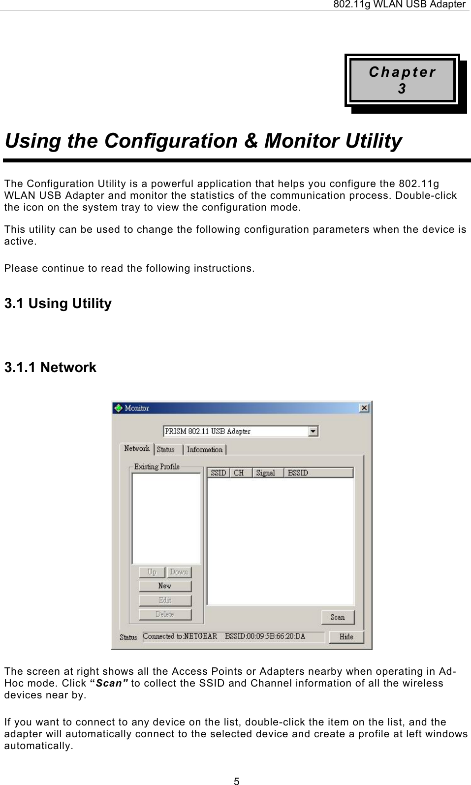 802.11g WLAN USB Adapter  5 Chapter 3 Using the Configuration &amp; Monitor Utility The Configuration Utility is a powerful application that helps you configure the 802.11g WLAN USB Adapter and monitor the statistics of the communication process. Double-click the icon on the system tray to view the configuration mode. This utility can be used to change the following configuration parameters when the device is active. Please continue to read the following instructions.  3.1 Using Utility  3.1.1 Network The screen at right shows all the Access Points or Adapters nearby when operating in Ad-Hoc mode. Click “Scan” to collect the SSID and Channel information of all the wireless devices near by.  If you want to connect to any device on the list, double-click the item on the list, and the adapter will automatically connect to the selected device and create a profile at left windows automatically. 