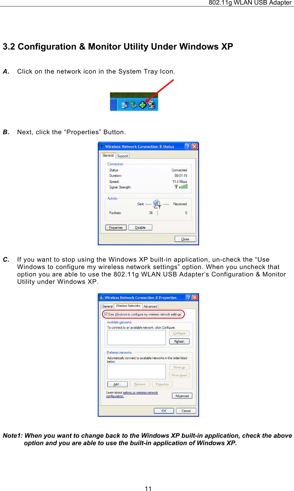 802.11g WLAN USB Adapter  11 3.2 Configuration &amp; Monitor Utility Under Windows XP A.  Click on the network icon in the System Tray Icon.    B.  Next, click the “Properties” Button.                C.  If you want to stop using the Windows XP built-in application, un-check the “Use Windows to configure my wireless network settings” option. When you uncheck that option you are able to use the 802.11g WLAN USB Adapter’s Configuration &amp; Monitor Utility under Windows XP.                    Note1: When you want to change back to the Windows XP built-in application, check the above option and you are able to use the built-in application of Windows XP.    