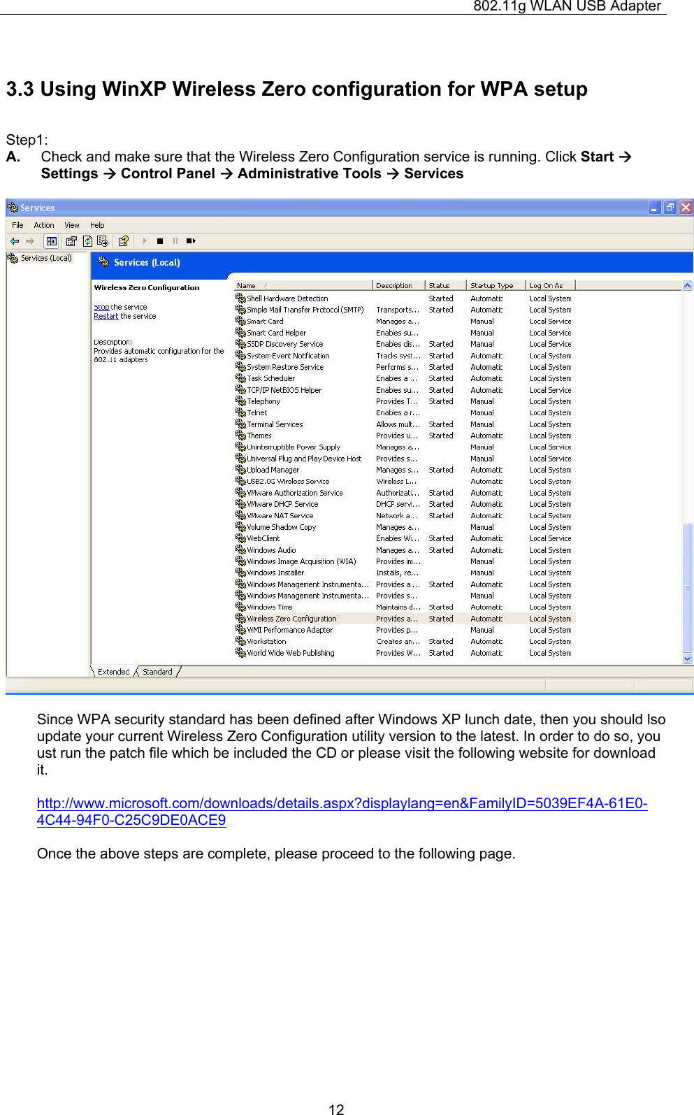 802.11g WLAN USB Adapter  123.3 Using WinXP Wireless Zero configuration for WPA setup  Step1: A.  Check and make sure that the Wireless Zero Configuration service is running. Click Start Æ Settings Æ Control Panel Æ Administrative Tools Æ Services    Since WPA security standard has been defined after Windows XP lunch date, then you should lso update your current Wireless Zero Configuration utility version to the latest. In order to do so, you ust run the patch file which be included the CD or please visit the following website for download it.  http://www.microsoft.com/downloads/details.aspx?displaylang=en&amp;FamilyID=5039EF4A-61E0-4C44-94F0-C25C9DE0ACE9  Once the above steps are complete, please proceed to the following page.