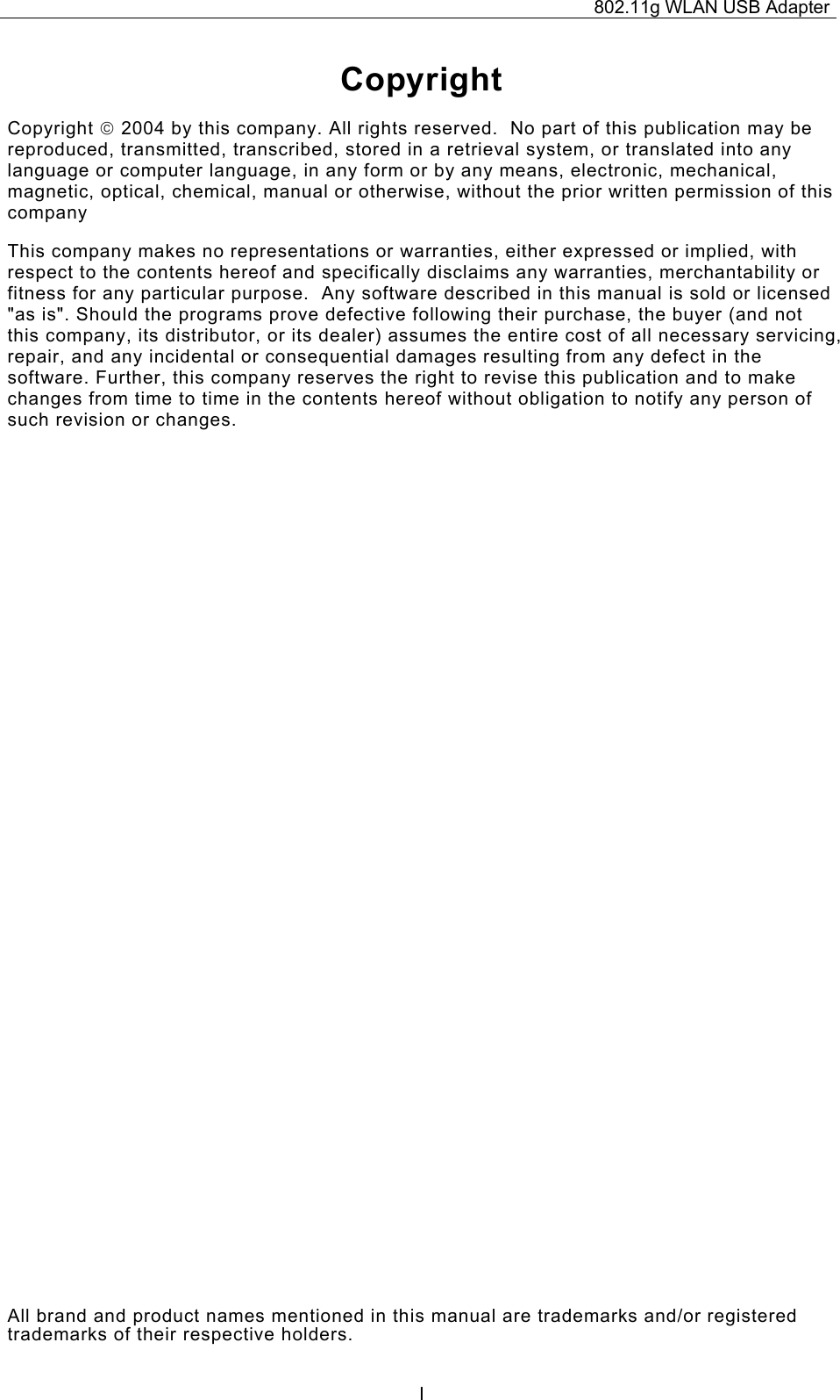 802.11g WLAN USB Adapter  ICopyright Copyright  2004 by this company. All rights reserved.  No part of this publication may be reproduced, transmitted, transcribed, stored in a retrieval system, or translated into any language or computer language, in any form or by any means, electronic, mechanical, magnetic, optical, chemical, manual or otherwise, without the prior written permission of this company This company makes no representations or warranties, either expressed or implied, with respect to the contents hereof and specifically disclaims any warranties, merchantability or fitness for any particular purpose.  Any software described in this manual is sold or licensed &quot;as is&quot;. Should the programs prove defective following their purchase, the buyer (and not this company, its distributor, or its dealer) assumes the entire cost of all necessary servicing, repair, and any incidental or consequential damages resulting from any defect in the software. Further, this company reserves the right to revise this publication and to make changes from time to time in the contents hereof without obligation to notify any person of such revision or changes. All brand and product names mentioned in this manual are trademarks and/or registered trademarks of their respective holders. 