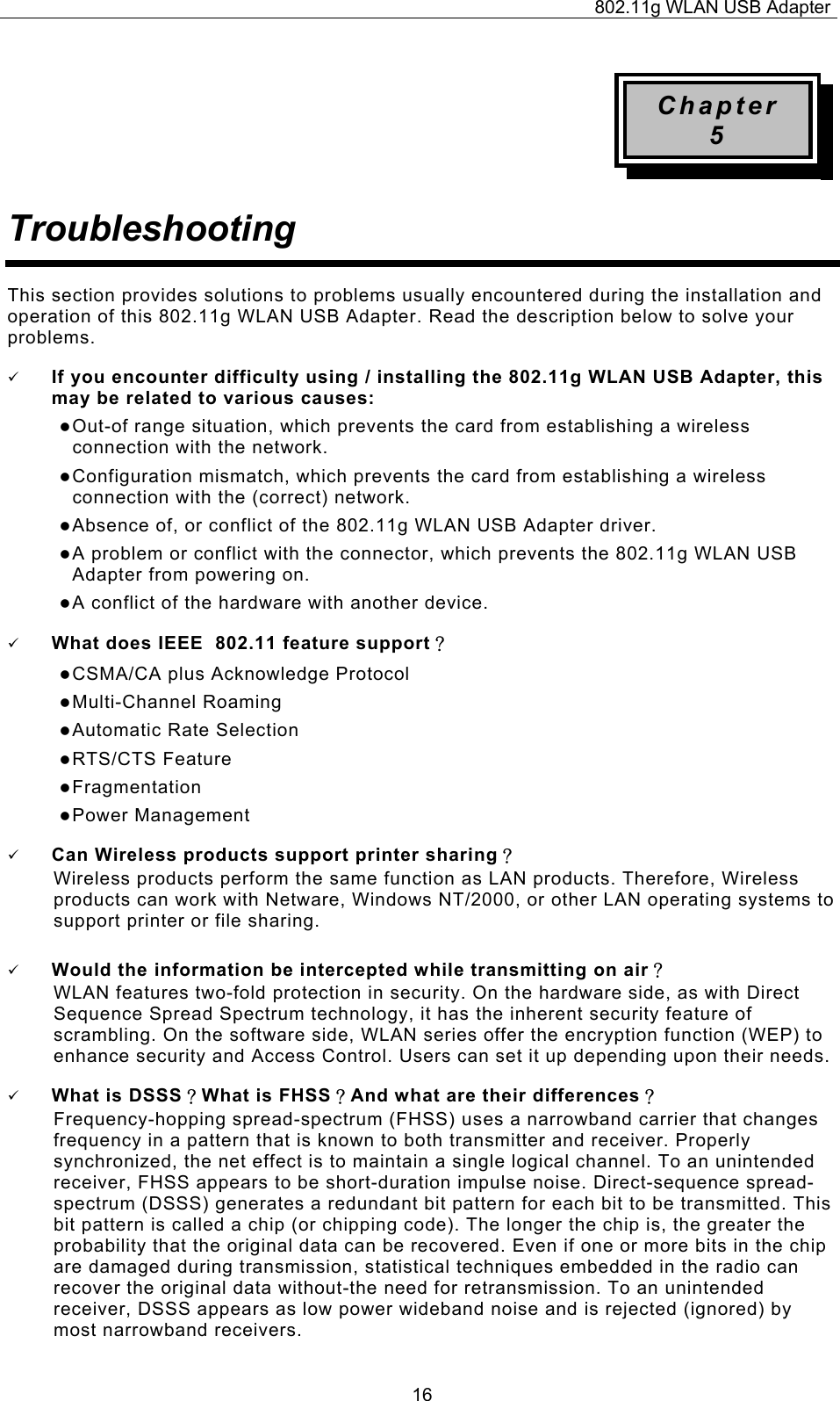 802.11g WLAN USB Adapter  16Chapter 5 Troubleshooting This section provides solutions to problems usually encountered during the installation and operation of this 802.11g WLAN USB Adapter. Read the description below to solve your problems. 9 If you encounter difficulty using / installing the 802.11g WLAN USB Adapter, this may be related to various causes: z Out-of range situation, which prevents the card from establishing a wireless connection with the network. z Configuration mismatch, which prevents the card from establishing a wireless connection with the (correct) network. z Absence of, or conflict of the 802.11g WLAN USB Adapter driver. z A problem or conflict with the connector, which prevents the 802.11g WLAN USB Adapter from powering on. z A conflict of the hardware with another device. 9 What does IEEE  802.11 feature support？ z CSMA/CA plus Acknowledge Protocol z Multi-Channel Roaming z Automatic Rate Selection z RTS/CTS Feature z Fragmentation z Power Management 9 Can Wireless products support printer sharing？  Wireless products perform the same function as LAN products. Therefore, Wireless products can work with Netware, Windows NT/2000, or other LAN operating systems to support printer or file sharing. 9 Would the information be intercepted while transmitting on air？ WLAN features two-fold protection in security. On the hardware side, as with Direct Sequence Spread Spectrum technology, it has the inherent security feature of scrambling. On the software side, WLAN series offer the encryption function (WEP) to enhance security and Access Control. Users can set it up depending upon their needs. 9 What is DSSS？What is FHSS？And what are their differences？ Frequency-hopping spread-spectrum (FHSS) uses a narrowband carrier that changes frequency in a pattern that is known to both transmitter and receiver. Properly synchronized, the net effect is to maintain a single logical channel. To an unintended receiver, FHSS appears to be short-duration impulse noise. Direct-sequence spread-spectrum (DSSS) generates a redundant bit pattern for each bit to be transmitted. This bit pattern is called a chip (or chipping code). The longer the chip is, the greater the probability that the original data can be recovered. Even if one or more bits in the chip are damaged during transmission, statistical techniques embedded in the radio can recover the original data without-the need for retransmission. To an unintended receiver, DSSS appears as low power wideband noise and is rejected (ignored) by most narrowband receivers. 