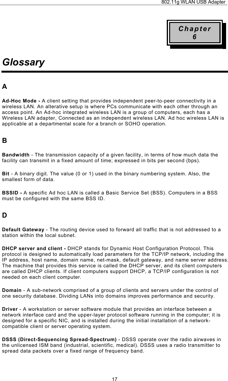 802.11g WLAN USB Adapter  17Chapter 6 Glossary A Ad-Hoc Mode - A client setting that provides independent peer-to-peer connectivity in a wireless LAN. An alterative setup is where PCs communicate with each other through an access point. An Ad-hoc integrated wireless LAN is a group of computers, each has a Wireless LAN adapter, Connected as an independent wireless LAN. Ad hoc wireless LAN is applicable at a departmental scale for a branch or SOHO operation. B Bandwidth - The transmission capacity of a given facility, in terms of how much data the facility can transmit in a fixed amount of time; expressed in bits per second (bps). Bit - A binary digit. The value (0 or 1) used in the binary numbering system. Also, the smallest form of data. BSSID - A specific Ad hoc LAN is called a Basic Service Set (BSS). Computers in a BSS must be configured with the same BSS ID. D Default Gateway - The routing device used to forward all traffic that is not addressed to a station within the local subnet. DHCP server and client - DHCP stands for Dynamic Host Configuration Protocol. This protocol is designed to automatically load parameters for the TCP/IP network, including the IP address, host name, domain name, net-mask, default gateway, and name server address. The machine that provides this service is called the DHCP server, and its client computers are called DHCP clients. If client computers support DHCP, a TCP/IP configuration is not needed on each client computer. Domain - A sub-network comprised of a group of clients and servers under the control of one security database. Dividing LANs into domains improves performance and security. Driver - A workstation or server software module that provides an interface between a network interface card and the upper-layer protocol software running in the computer; it is designed for a specific NIC, and is installed during the initial installation of a network-compatible client or server operating system. DSSS (Direct-Sequencing Spread-Spectrum) - DSSS operate over the radio airwaves in the unlicensed ISM band (industrial, scientific, medical). DSSS uses a radio transmitter to spread data packets over a fixed range of frequency band. 