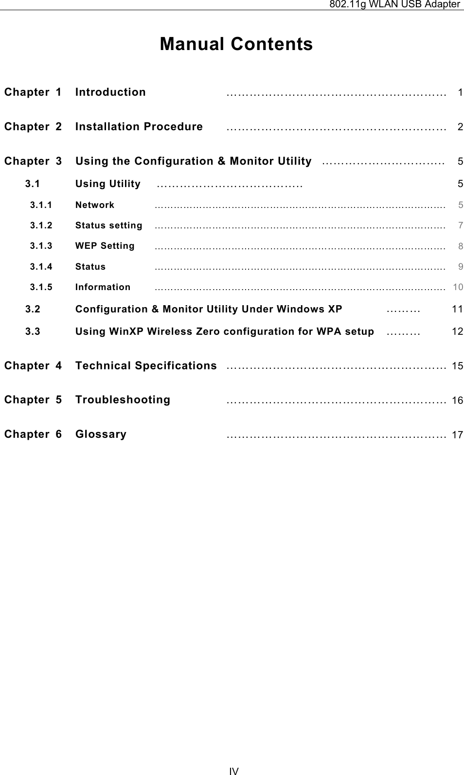 802.11g WLAN USB Adapter  IV Manual Contents  Chapter 1  Introduction  ………………………………………………… 1Chapter 2  Installation Procedure  ………………………………………………… 2Chapter  3  Using the Configuration &amp; Monitor Utility ………………………….. 53.1 Using Utility  ………………………………..  53.1.1   Network ………………………………………………………………………………. 53.1.2   Status setting ………………………………………………………………………………. 73.1.3   WEP Setting ………………………………………………………………………………. 83.1.4   Status ………………………………………………………………………………. 93.1.5   Information ………………………………………………………………………………. 103.2 Configuration &amp; Monitor Utility Under Windows XP  ………  113.3  Using WinXP Wireless Zero configuration for WPA setup  ………  12Chapter 4  Technical Specifications ………………………………………………… 15Chapter 5  Troubleshooting ………………………………………………… 16Chapter 6  Glossary ………………………………………………… 17