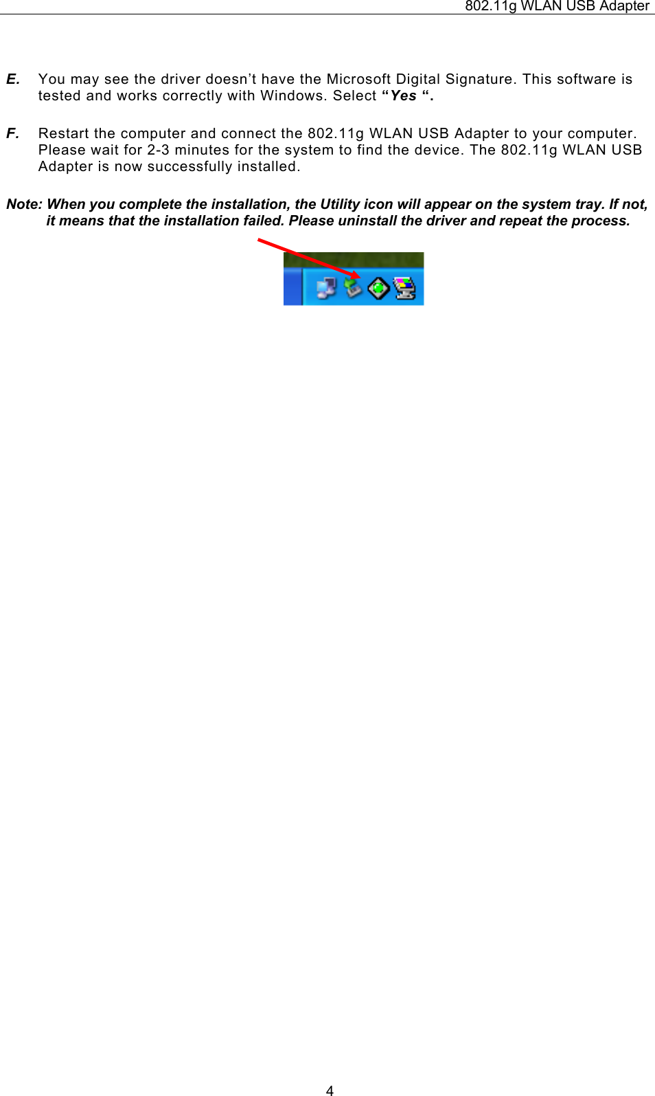 802.11g WLAN USB Adapter  4 E.  You may see the driver doesn’t have the Microsoft Digital Signature. This software is tested and works correctly with Windows. Select “Yes “. F.  Restart the computer and connect the 802.11g WLAN USB Adapter to your computer. Please wait for 2-3 minutes for the system to find the device. The 802.11g WLAN USB Adapter is now successfully installed. Note: When you complete the installation, the Utility icon will appear on the system tray. If not, it means that the installation failed. Please uninstall the driver and repeat the process.                          