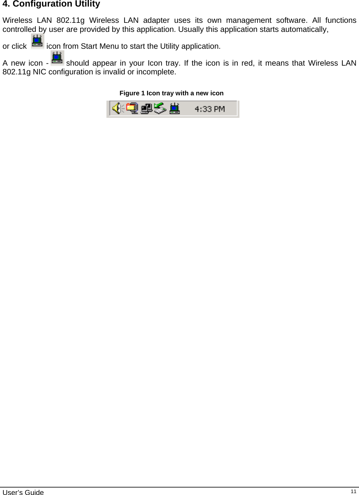                                                                                                                                                                                                                                         User’s Guide   114. Configuration Utility Wireless LAN 802.11g Wireless LAN adapter uses its own management software. All functions controlled by user are provided by this application. Usually this application starts automatically,  or click    icon from Start Menu to start the Utility application. A new icon -   should appear in your Icon tray. If the icon is in red, it means that Wireless LAN 802.11g NIC configuration is invalid or incomplete.   Figure 1 Icon tray with a new icon                                                                              