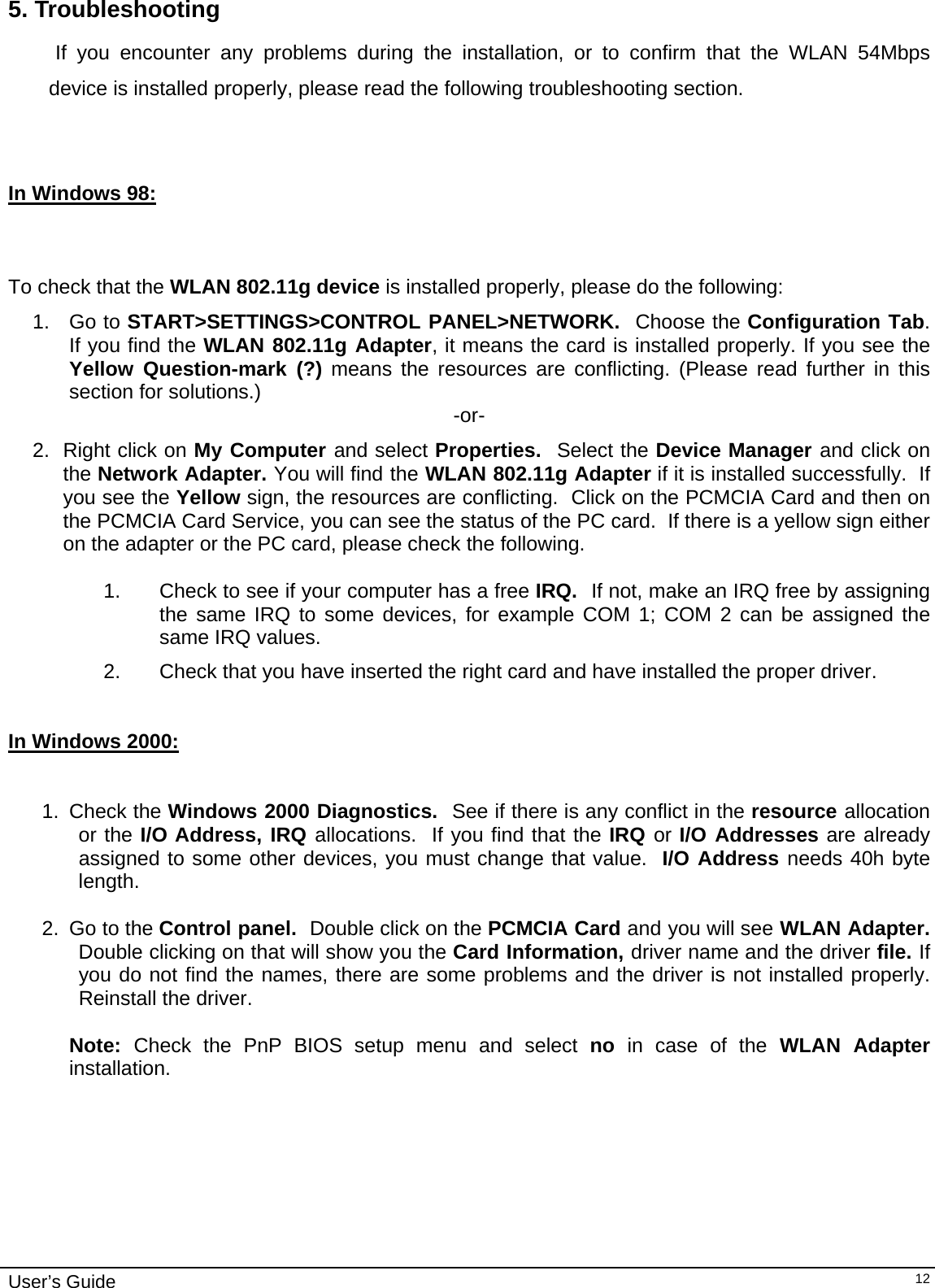                                                                                                                                                                              User’s Guide   125. Troubleshooting             If you encounter any problems during the installation, or to confirm that the WLAN 54Mbps device is installed properly, please read the following troubleshooting section.    In Windows 98:      To check that the WLAN 802.11g device is installed properly, please do the following: 1. Go to START&gt;SETTINGS&gt;CONTROL PANEL&gt;NETWORK.  Choose the Configuration Tab.  If you find the WLAN 802.11g Adapter, it means the card is installed properly. If you see the Yellow Question-mark (?) means the resources are conflicting. (Please read further in this section for solutions.)  -or- 2. Right click on My Computer and select Properties.  Select the Device Manager and click on the Network Adapter. You will find the WLAN 802.11g Adapter if it is installed successfully.  If you see the Yellow sign, the resources are conflicting.  Click on the PCMCIA Card and then on the PCMCIA Card Service, you can see the status of the PC card.  If there is a yellow sign either on the adapter or the PC card, please check the following.  1.  Check to see if your computer has a free IRQ.  If not, make an IRQ free by assigning the same IRQ to some devices, for example COM 1; COM 2 can be assigned the same IRQ values. 2.  Check that you have inserted the right card and have installed the proper driver.   In Windows 2000:     1. Check the Windows 2000 Diagnostics.  See if there is any conflict in the resource allocation or the I/O Address, IRQ allocations.  If you find that the IRQ or I/O Addresses are already assigned to some other devices, you must change that value.  I/O Address needs 40h byte length.  2. Go to the Control panel.  Double click on the PCMCIA Card and you will see WLAN Adapter.  Double clicking on that will show you the Card Information, driver name and the driver file. If you do not find the names, there are some problems and the driver is not installed properly.  Reinstall the driver.  Note:  Check the PnP BIOS setup menu and select no  in case of the WLAN Adapter installation.  
