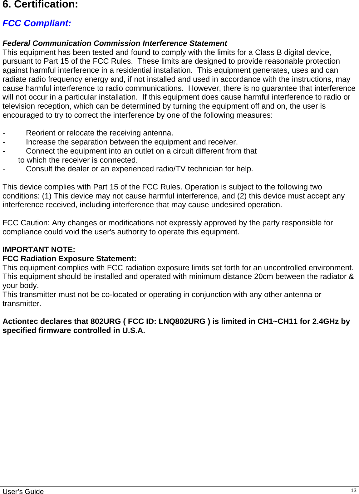                                                                                                                                                                                                                                         User’s Guide   136. Certification:  FCC Compliant:  Federal Communication Commission Interference Statement This equipment has been tested and found to comply with the limits for a Class B digital device, pursuant to Part 15 of the FCC Rules.  These limits are designed to provide reasonable protection against harmful interference in a residential installation.  This equipment generates, uses and can radiate radio frequency energy and, if not installed and used in accordance with the instructions, may cause harmful interference to radio communications.  However, there is no guarantee that interference will not occur in a particular installation.  If this equipment does cause harmful interference to radio or television reception, which can be determined by turning the equipment off and on, the user is encouraged to try to correct the interference by one of the following measures:  -  Reorient or relocate the receiving antenna. -  Increase the separation between the equipment and receiver. -  Connect the equipment into an outlet on a circuit different from that to which the receiver is connected. -  Consult the dealer or an experienced radio/TV technician for help.  This device complies with Part 15 of the FCC Rules. Operation is subject to the following two conditions: (1) This device may not cause harmful interference, and (2) this device must accept any interference received, including interference that may cause undesired operation.  FCC Caution: Any changes or modifications not expressly approved by the party responsible for compliance could void the user&apos;s authority to operate this equipment.  IMPORTANT NOTE: FCC Radiation Exposure Statement: This equipment complies with FCC radiation exposure limits set forth for an uncontrolled environment. This equipment should be installed and operated with minimum distance 20cm between the radiator &amp; your body. This transmitter must not be co-located or operating in conjunction with any other antenna or transmitter.  Actiontec declares that 802URG ( FCC ID: LNQ802URG ) is limited in CH1~CH11 for 2.4GHz by specified firmware controlled in U.S.A.   