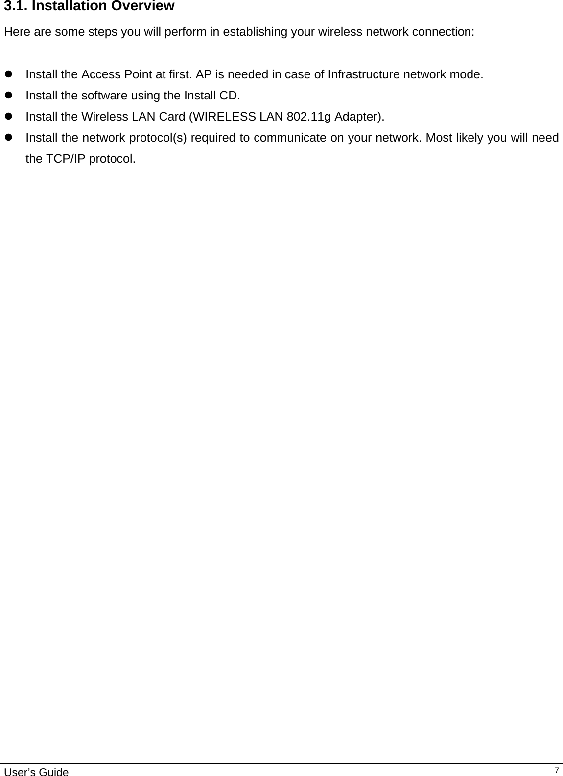                                                                                                                                                                                                                                         User’s Guide   73.1. Installation Overview Here are some steps you will perform in establishing your wireless network connection:  z  Install the Access Point at first. AP is needed in case of Infrastructure network mode.  z  Install the software using the Install CD.  z  Install the Wireless LAN Card (WIRELESS LAN 802.11g Adapter). z  Install the network protocol(s) required to communicate on your network. Most likely you will need the TCP/IP protocol. 