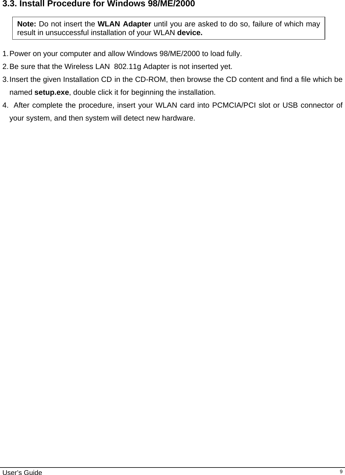                                                                                                                                                                                                                                         User’s Guide   93.3. Install Procedure for Windows 98/ME/2000    1. Power on your computer and allow Windows 98/ME/2000 to load fully. 2. Be sure that the Wireless LAN  802.11g Adapter is not inserted yet. 3. Insert the given Installation CD in the CD-ROM, then browse the CD content and find a file which be named setup.exe, double click it for beginning the installation.  4.   After complete the procedure, insert your WLAN card into PCMCIA/PCI slot or USB connector of your system, and then system will detect new hardware. Note: Do not insert the WLAN Adapter until you are asked to do so, failure of which may result in unsuccessful installation of your WLAN device. 