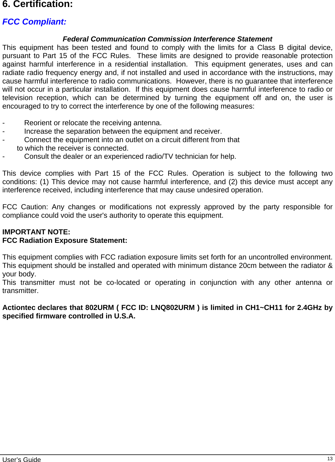                                                                                                                                                                                                                                         User’s Guide   136. Certification:  FCC Compliant:  Federal Communication Commission Interference Statement This equipment has been tested and found to comply with the limits for a Class B digital device, pursuant to Part 15 of the FCC Rules.  These limits are designed to provide reasonable protection against harmful interference in a residential installation.  This equipment generates, uses and can radiate radio frequency energy and, if not installed and used in accordance with the instructions, may cause harmful interference to radio communications.  However, there is no guarantee that interference will not occur in a particular installation.  If this equipment does cause harmful interference to radio or television reception, which can be determined by turning the equipment off and on, the user is encouraged to try to correct the interference by one of the following measures:  -  Reorient or relocate the receiving antenna. -  Increase the separation between the equipment and receiver. -  Connect the equipment into an outlet on a circuit different from that to which the receiver is connected. -  Consult the dealer or an experienced radio/TV technician for help.  This device complies with Part 15 of the FCC Rules. Operation is subject to the following two conditions: (1) This device may not cause harmful interference, and (2) this device must accept any interference received, including interference that may cause undesired operation.  FCC Caution: Any changes or modifications not expressly approved by the party responsible for compliance could void the user&apos;s authority to operate this equipment.  IMPORTANT NOTE: FCC Radiation Exposure Statement:  This equipment complies with FCC radiation exposure limits set forth for an uncontrolled environment. This equipment should be installed and operated with minimum distance 20cm between the radiator &amp; your body. This transmitter must not be co-located or operating in conjunction with any other antenna or transmitter.  Actiontec declares that 802URM ( FCC ID: LNQ802URM ) is limited in CH1~CH11 for 2.4GHz by specified firmware controlled in U.S.A.   