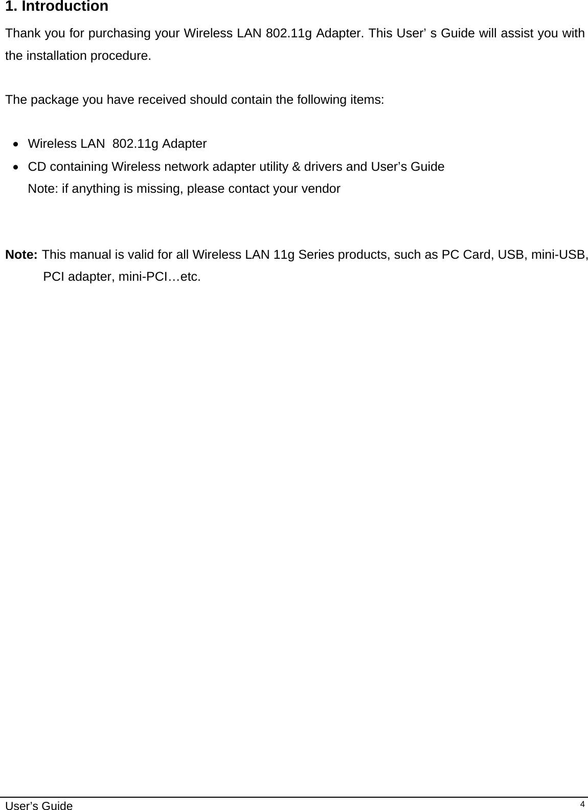                                                                                                                                                                              User’s Guide   41. Introduction  Thank you for purchasing your Wireless LAN 802.11g Adapter. This User’ s Guide will assist you with the installation procedure.   The package you have received should contain the following items:  •  Wireless LAN  802.11g Adapter •  CD containing Wireless network adapter utility &amp; drivers and User’s Guide Note: if anything is missing, please contact your vendor    Note: This manual is valid for all Wireless LAN 11g Series products, such as PC Card, USB, mini-USB, PCI adapter, mini-PCI…etc.  