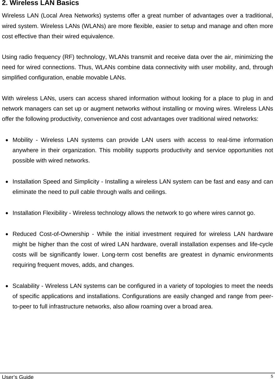                                                                                                                                                                                                                                         User’s Guide   52. Wireless LAN Basics Wireless LAN (Local Area Networks) systems offer a great number of advantages over a traditional, wired system. Wireless LANs (WLANs) are more flexible, easier to setup and manage and often more cost effective than their wired equivalence.  Using radio frequency (RF) technology, WLANs transmit and receive data over the air, minimizing the need for wired connections. Thus, WLANs combine data connectivity with user mobility, and, through simplified configuration, enable movable LANs.  With wireless LANs, users can access shared information without looking for a place to plug in and network managers can set up or augment networks without installing or moving wires. Wireless LANs offer the following productivity, convenience and cost advantages over traditional wired networks:     •  Mobility - Wireless LAN systems can provide LAN users with access to real-time information anywhere in their organization. This mobility supports productivity and service opportunities not possible with wired networks.  •  Installation Speed and Simplicity - Installing a wireless LAN system can be fast and easy and can eliminate the need to pull cable through walls and ceilings.   • Installation Flexibility - Wireless technology allows the network to go where wires cannot go.  •  Reduced Cost-of-Ownership - While the initial investment required for wireless LAN hardware might be higher than the cost of wired LAN hardware, overall installation expenses and life-cycle costs will be significantly lower. Long-term cost benefits are greatest in dynamic environments requiring frequent moves, adds, and changes.   •  Scalability - Wireless LAN systems can be configured in a variety of topologies to meet the needs of specific applications and installations. Configurations are easily changed and range from peer-to-peer to full infrastructure networks, also allow roaming over a broad area.                