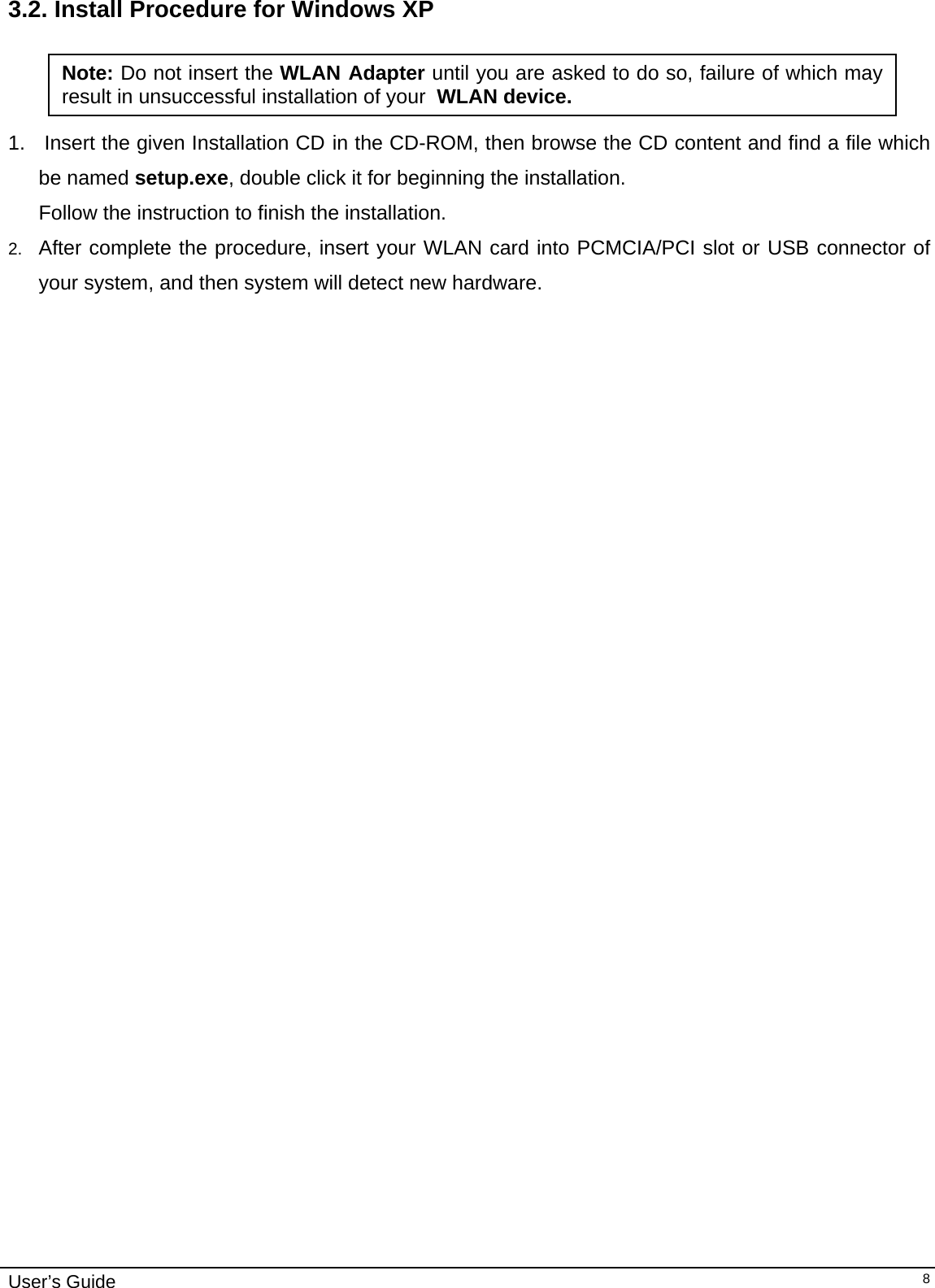                                                                                                                                                                              User’s Guide   83.2. Install Procedure for Windows XP  1.   Insert the given Installation CD in the CD-ROM, then browse the CD content and find a file which be named setup.exe, double click it for beginning the installation. Follow the instruction to finish the installation.  2.  After complete the procedure, insert your WLAN card into PCMCIA/PCI slot or USB connector of your system, and then system will detect new hardware. Note: Do not insert the WLAN Adapter until you are asked to do so, failure of which may result in unsuccessful installation of your  WLAN device. 