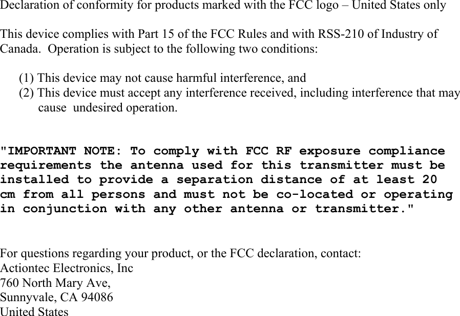 Declaration of conformity for products marked with the FCC logo – United States only  This device complies with Part 15 of the FCC Rules and with RSS-210 of Industry of Canada.  Operation is subject to the following two conditions:  (1) This device may not cause harmful interference, and  (2) This device must accept any interference received, including interference that may cause  undesired operation.   &quot;IMPORTANT NOTE: To comply with FCC RF exposure compliance requirements the antenna used for this transmitter must be installed to provide a separation distance of at least 20 cm from all persons and must not be co-located or operating in conjunction with any other antenna or transmitter.&quot;   For questions regarding your product, or the FCC declaration, contact: Actiontec Electronics, Inc 760 North Mary Ave, Sunnyvale, CA 94086 United States        