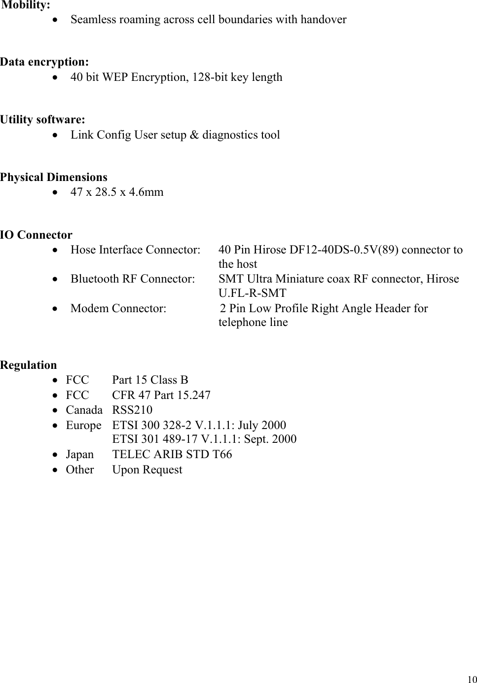  10 Mobility: •  Seamless roaming across cell boundaries with handover    Data encryption: •  40 bit WEP Encryption, 128-bit key length    Utility software: •  Link Config User setup &amp; diagnostics tool      Physical Dimensions •  47 x 28.5 x 4.6mm    IO Connector •  Hose Interface Connector:  40 Pin Hirose DF12-40DS-0.5V(89) connector to the host •  Bluetooth RF Connector:  SMT Ultra Miniature coax RF connector, Hirose U.FL-R-SMT •  Modem Connector:             2 Pin Low Profile Right Angle Header for telephone line          Regulation •  FCC    Part 15 Class B •  FCC    CFR 47 Part 15.247 •  Canada RSS210 •  Europe   ETSI 300 328-2 V.1.1.1: July 2000                    ETSI 301 489-17 V.1.1.1: Sept. 2000  •  Japan    TELEC ARIB STD T66   •  Other  Upon Request                  