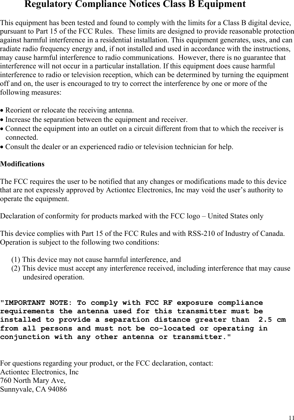  11  Regulatory Compliance Notices Class B Equipment  This equipment has been tested and found to comply with the limits for a Class B digital device, pursuant to Part 15 of the FCC Rules.  These limits are designed to provide reasonable protection against harmful interference in a residential installation. This equipment generates, uses, and can radiate radio frequency energy and, if not installed and used in accordance with the instructions, may cause harmful interference to radio communications.  However, there is no guarantee that interference will not occur in a particular installation. If this equipment does cause harmful interference to radio or television reception, which can be determined by turning the equipment off and on, the user is encouraged to try to correct the interference by one or more of the following measures:  • Reorient or relocate the receiving antenna. • Increase the separation between the equipment and receiver. • Connect the equipment into an outlet on a circuit different from that to which the receiver is connected. • Consult the dealer or an experienced radio or television technician for help.  Modifications  The FCC requires the user to be notified that any changes or modifications made to this device that are not expressly approved by Actiontec Electronics, Inc may void the user’s authority to operate the equipment.  Declaration of conformity for products marked with the FCC logo – United States only  This device complies with Part 15 of the FCC Rules and with RSS-210 of Industry of Canada.  Operation is subject to the following two conditions:  (1) This device may not cause harmful interference, and  (2) This device must accept any interference received, including interference that may cause  undesired operation.   &quot;IMPORTANT NOTE: To comply with FCC RF exposure compliance requirements the antenna used for this transmitter must be installed to provide a separation distance greaterthan 2.5 cm from all persons and must not be co-located or operating in conjunction with any other antenna or transmitter.&quot;   For questions regarding your product, or the FCC declaration, contact: Actiontec Electronics, Inc 760 North Mary Ave, Sunnyvale, CA 94086 