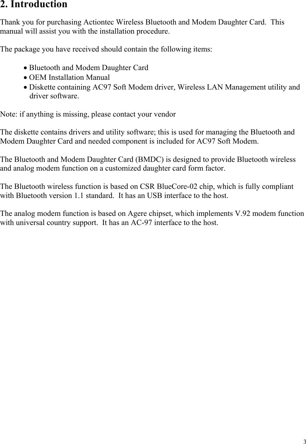  3 2. Introduction  Thank you for purchasing Actiontec Wireless Bluetooth and Modem Daughter Card.  This manual will assist you with the installation procedure.  The package you have received should contain the following items:   • Bluetooth and Modem Daughter Card  • OEM Installation Manual       • Diskette containing AC97 Soft Modem driver, Wireless LAN Management utility and driver software.  Note: if anything is missing, please contact your vendor  The diskette contains drivers and utility software; this is used for managing the Bluetooth and Modem Daughter Card and needed component is included for AC97 Soft Modem.  The Bluetooth and Modem Daughter Card (BMDC) is designed to provide Bluetooth wireless and analog modem function on a customized daughter card form factor.  The Bluetooth wireless function is based on CSR BlueCore-02 chip, which is fully compliant with Bluetooth version 1.1 standard.  It has an USB interface to the host.  The analog modem function is based on Agere chipset, which implements V.92 modem function with universal country support.  It has an AC-97 interface to the host.