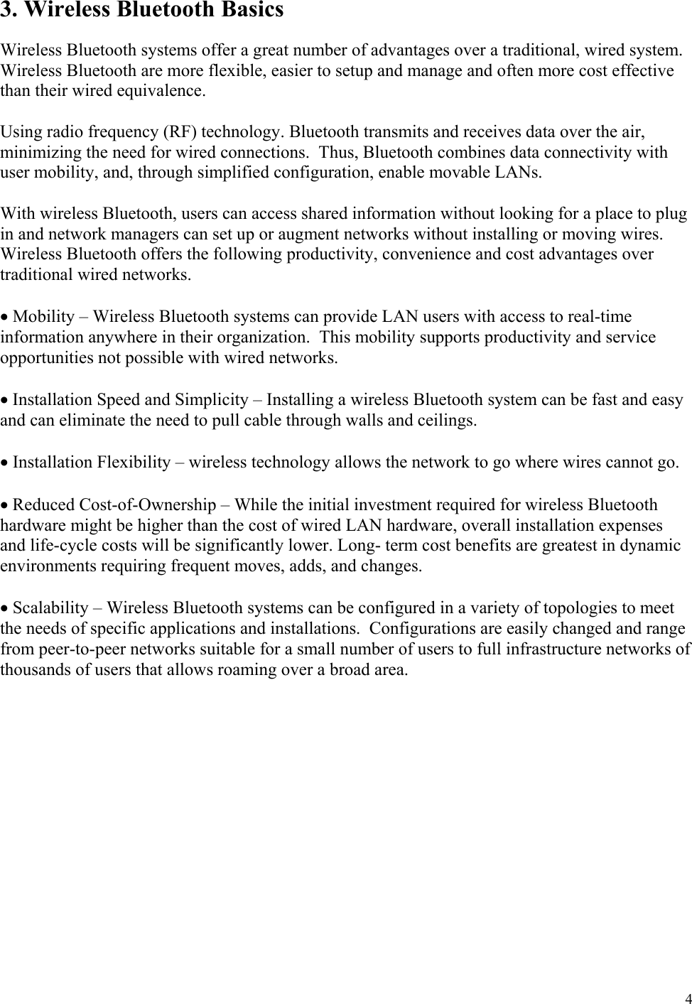  4 3. Wireless Bluetooth Basics  Wireless Bluetooth systems offer a great number of advantages over a traditional, wired system. Wireless Bluetooth are more flexible, easier to setup and manage and often more cost effective than their wired equivalence.  Using radio frequency (RF) technology. Bluetooth transmits and receives data over the air, minimizing the need for wired connections.  Thus, Bluetooth combines data connectivity with user mobility, and, through simplified configuration, enable movable LANs.  With wireless Bluetooth, users can access shared information without looking for a place to plug in and network managers can set up or augment networks without installing or moving wires.  Wireless Bluetooth offers the following productivity, convenience and cost advantages over traditional wired networks.  • Mobility – Wireless Bluetooth systems can provide LAN users with access to real-time information anywhere in their organization.  This mobility supports productivity and service opportunities not possible with wired networks.  • Installation Speed and Simplicity – Installing a wireless Bluetooth system can be fast and easy and can eliminate the need to pull cable through walls and ceilings.  • Installation Flexibility – wireless technology allows the network to go where wires cannot go.  • Reduced Cost-of-Ownership – While the initial investment required for wireless Bluetooth hardware might be higher than the cost of wired LAN hardware, overall installation expenses and life-cycle costs will be significantly lower. Long- term cost benefits are greatest in dynamic environments requiring frequent moves, adds, and changes.  • Scalability – Wireless Bluetooth systems can be configured in a variety of topologies to meet the needs of specific applications and installations.  Configurations are easily changed and range from peer-to-peer networks suitable for a small number of users to full infrastructure networks of thousands of users that allows roaming over a broad area.  