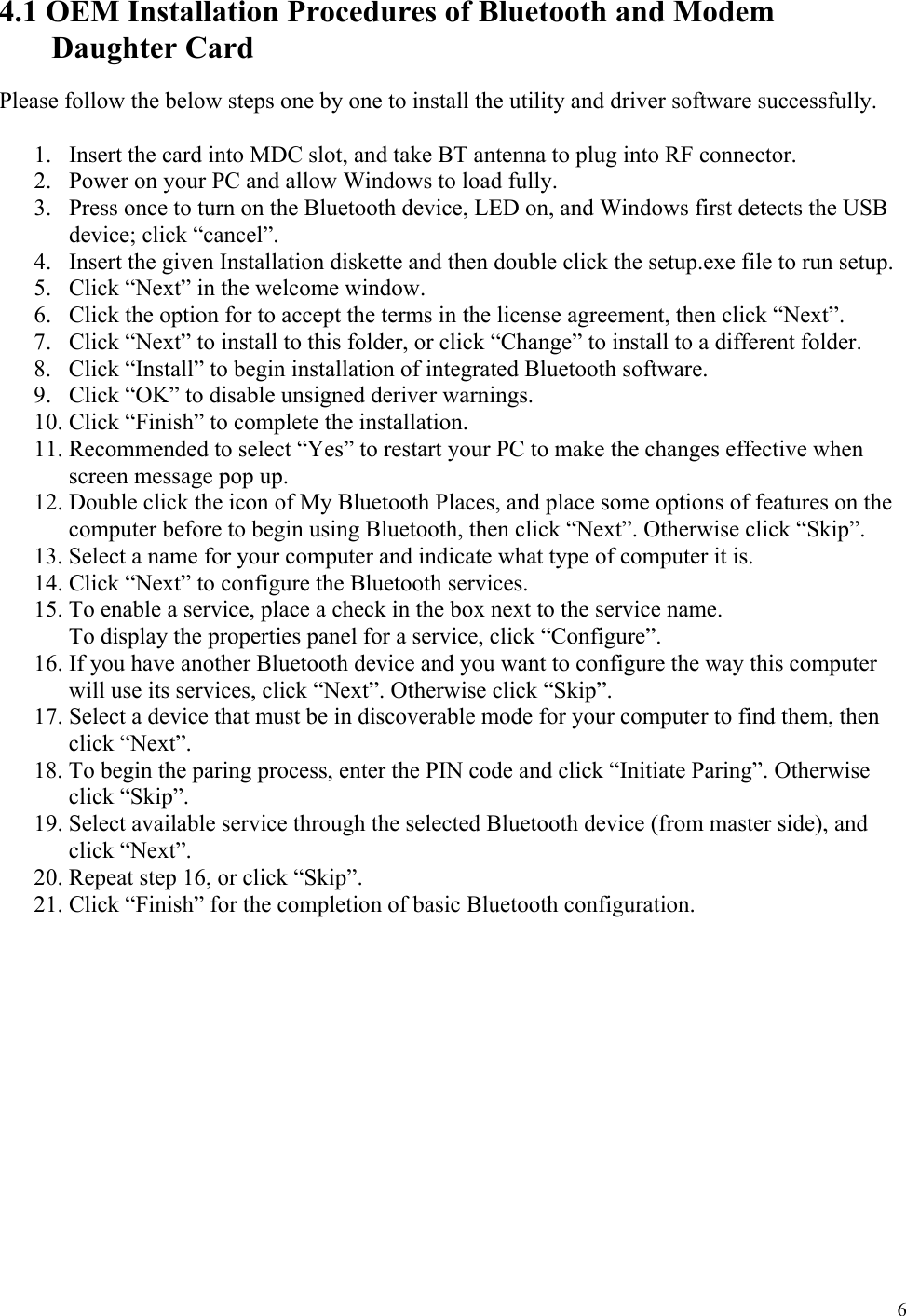  6 4.1 OEM Installation Procedures of Bluetooth and Modem Daughter Card  Please follow the below steps one by one to install the utility and driver software successfully.  1.  Insert the card into MDC slot, and take BT antenna to plug into RF connector. 2.  Power on your PC and allow Windows to load fully. 3.  Press once to turn on the Bluetooth device, LED on, and Windows first detects the USB device; click “cancel”. 4.  Insert the given Installation diskette and then double click the setup.exe file to run setup. 5.  Click “Next” in the welcome window. 6.  Click the option for to accept the terms in the license agreement, then click “Next”. 7.  Click “Next” to install to this folder, or click “Change” to install to a different folder. 8.  Click “Install” to begin installation of integrated Bluetooth software. 9.  Click “OK” to disable unsigned deriver warnings. 10. Click “Finish” to complete the installation. 11. Recommended to select “Yes” to restart your PC to make the changes effective when screen message pop up. 12. Double click the icon of My Bluetooth Places, and place some options of features on the computer before to begin using Bluetooth, then click “Next”. Otherwise click “Skip”. 13. Select a name for your computer and indicate what type of computer it is. 14. Click “Next” to configure the Bluetooth services. 15. To enable a service, place a check in the box next to the service name. To display the properties panel for a service, click “Configure”. 16. If you have another Bluetooth device and you want to configure the way this computer will use its services, click “Next”. Otherwise click “Skip”. 17. Select a device that must be in discoverable mode for your computer to find them, then click “Next”. 18. To begin the paring process, enter the PIN code and click “Initiate Paring”. Otherwise click “Skip”. 19. Select available service through the selected Bluetooth device (from master side), and click “Next”. 20. Repeat step 16, or click “Skip”. 21. Click “Finish” for the completion of basic Bluetooth configuration.           