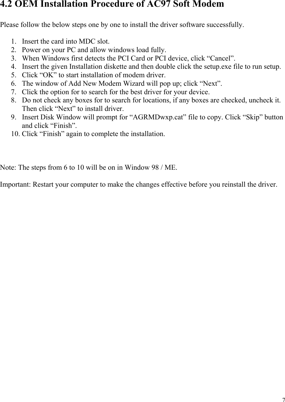  7  4.2 OEM Installation Procedure of AC97 Soft Modem  Please follow the below steps one by one to install the driver software successfully.  1.  Insert the card into MDC slot. 2.  Power on your PC and allow windows load fully. 3.  When Windows first detects the PCI Card or PCI device, click “Cancel”. 4.  Insert the given Installation diskette and then double click the setup.exe file to run setup. 5.  Click “OK” to start installation of modem driver. 6.  The window of Add New Modem Wizard will pop up; click “Next”. 7.  Click the option for to search for the best driver for your device. 8.  Do not check any boxes for to search for locations, if any boxes are checked, uncheck it. Then click “Next” to install driver. 9.  Insert Disk Window will prompt for “AGRMDwxp.cat” file to copy. Click “Skip” button and click “Finish”. 10. Click “Finish” again to complete the installation.    Note: The steps from 6 to 10 will be on in Window 98 / ME.  Important: Restart your computer to make the changes effective before you reinstall the driver.                    