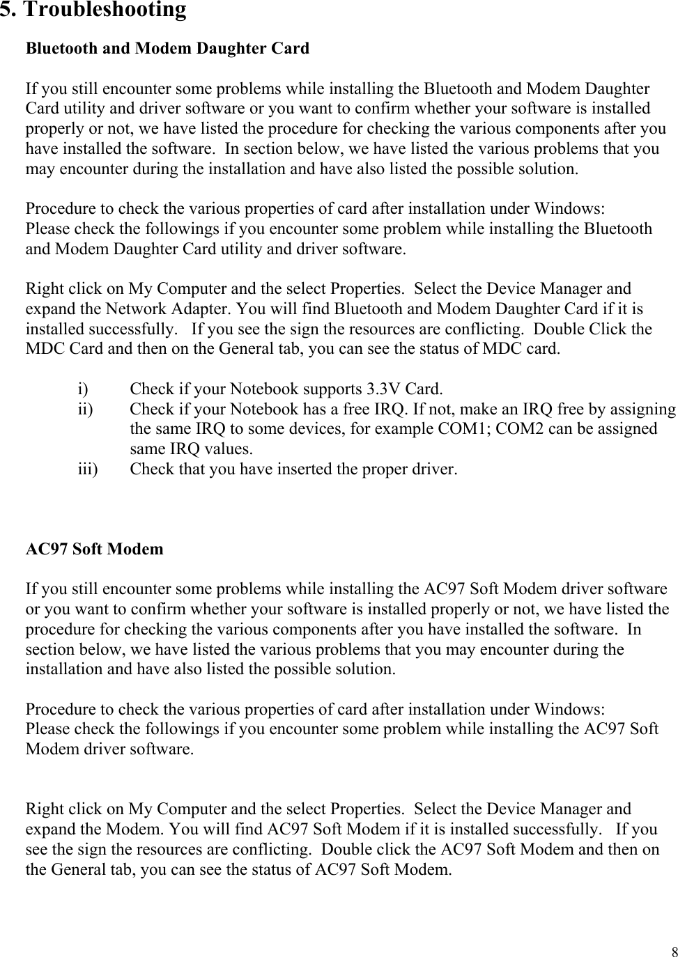  8  5. Troubleshooting  Bluetooth and Modem Daughter Card  If you still encounter some problems while installing the Bluetooth and Modem Daughter Card utility and driver software or you want to confirm whether your software is installed properly or not, we have listed the procedure for checking the various components after you have installed the software.  In section below, we have listed the various problems that you may encounter during the installation and have also listed the possible solution.    Procedure to check the various properties of card after installation under Windows: Please check the followings if you encounter some problem while installing the Bluetooth and Modem Daughter Card utility and driver software.  Right click on My Computer and the select Properties.  Select the Device Manager and expand the Network Adapter. You will find Bluetooth and Modem Daughter Card if it is installed successfully.   If you see the sign the resources are conflicting.  Double Click the MDC Card and then on the General tab, you can see the status of MDC card.  i)  Check if your Notebook supports 3.3V Card. ii)  Check if your Notebook has a free IRQ. If not, make an IRQ free by assigning the same IRQ to some devices, for example COM1; COM2 can be assigned same IRQ values. iii)  Check that you have inserted the proper driver.    AC97 Soft Modem  If you still encounter some problems while installing the AC97 Soft Modem driver software or you want to confirm whether your software is installed properly or not, we have listed the procedure for checking the various components after you have installed the software.  In section below, we have listed the various problems that you may encounter during the installation and have also listed the possible solution.    Procedure to check the various properties of card after installation under Windows: Please check the followings if you encounter some problem while installing the AC97 Soft Modem driver software.   Right click on My Computer and the select Properties.  Select the Device Manager and expand the Modem. You will find AC97 Soft Modem if it is installed successfully.   If you see the sign the resources are conflicting.  Double click the AC97 Soft Modem and then on the General tab, you can see the status of AC97 Soft Modem.    