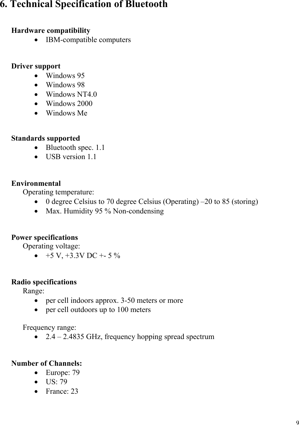  9  6. Technical Specification of Bluetooth    Hardware compatibility •  IBM-compatible computers   Driver support •  Windows 95 •  Windows 98 •  Windows NT4.0 •  Windows 2000 •  Windows Me   Standards supported •  Bluetooth spec. 1.1 •  USB version 1.1    Environmental  Operating temperature: •  0 degree Celsius to 70 degree Celsius (Operating) –20 to 85 (storing) •  Max. Humidity 95 % Non-condensing    Power specifications  Operating voltage: •  +5 V, +3.3V DC +- 5 %   Radio specifications  Range: •  per cell indoors approx. 3-50 meters or more •  per cell outdoors up to 100 meters  Frequency range: •  2.4 – 2.4835 GHz, frequency hopping spread spectrum            Number of Channels: •  Europe: 79 •  US: 79 •  France: 23 