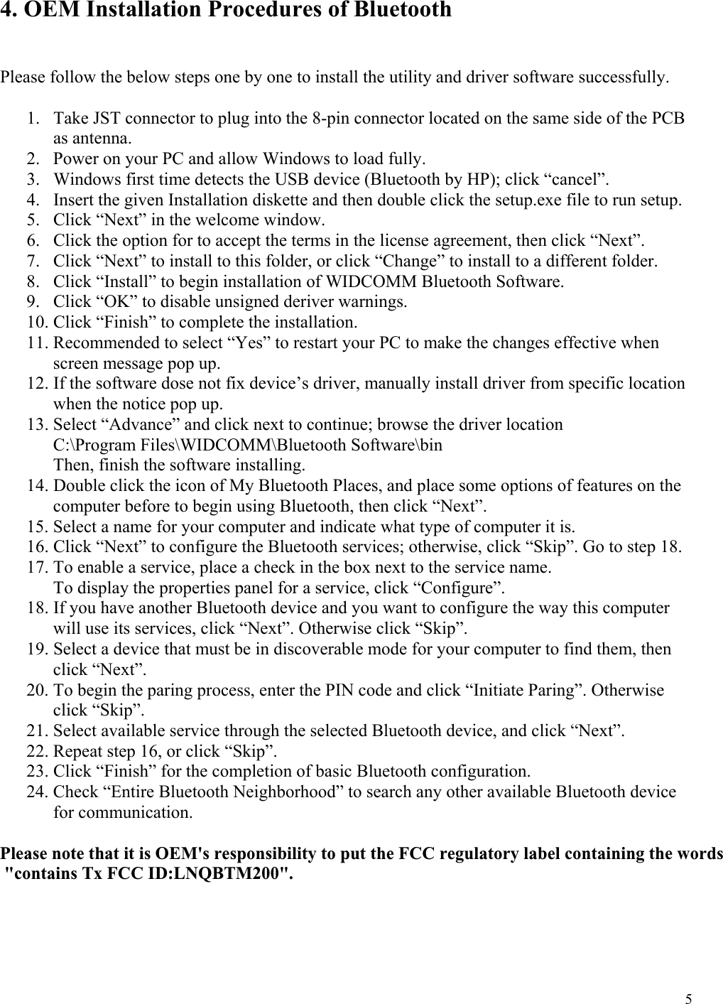  5 4. OEM Installation Procedures of Bluetooth    Please follow the below steps one by one to install the utility and driver software successfully.  1.  Take JST connector to plug into the 8-pin connector located on the same side of the PCB as antenna. 2.  Power on your PC and allow Windows to load fully. 3.  Windows first time detects the USB device (Bluetooth by HP); click “cancel”. 4.  Insert the given Installation diskette and then double click the setup.exe file to run setup. 5.  Click “Next” in the welcome window. 6.  Click the option for to accept the terms in the license agreement, then click “Next”. 7.  Click “Next” to install to this folder, or click “Change” to install to a different folder. 8.  Click “Install” to begin installation of WIDCOMM Bluetooth Software. 9.  Click “OK” to disable unsigned deriver warnings. 10. Click “Finish” to complete the installation. 11. Recommended to select “Yes” to restart your PC to make the changes effective when screen message pop up. 12. If the software dose not fix device’s driver, manually install driver from specific location when the notice pop up. 13. Select “Advance” and click next to continue; browse the driver location              C:\Program Files\WIDCOMM\Bluetooth Software\bin             Then, finish the software installing. 14. Double click the icon of My Bluetooth Places, and place some options of features on the computer before to begin using Bluetooth, then click “Next”. 15. Select a name for your computer and indicate what type of computer it is. 16. Click “Next” to configure the Bluetooth services; otherwise, click “Skip”. Go to step 18. 17. To enable a service, place a check in the box next to the service name. To display the properties panel for a service, click “Configure”. 18. If you have another Bluetooth device and you want to configure the way this computer will use its services, click “Next”. Otherwise click “Skip”. 19. Select a device that must be in discoverable mode for your computer to find them, then click “Next”. 20. To begin the paring process, enter the PIN code and click “Initiate Paring”. Otherwise click “Skip”. 21. Select available service through the selected Bluetooth device, and click “Next”. 22. Repeat step 16, or click “Skip”. 23. Click “Finish” for the completion of basic Bluetooth configuration. 24. Check “Entire Bluetooth Neighborhood” to search any other available Bluetooth device for communication. Please note that it is OEM&apos;s responsibility to put the FCC regulatory label containing the words &quot;contains Tx FCC ID:LNQBTM200&quot;. 