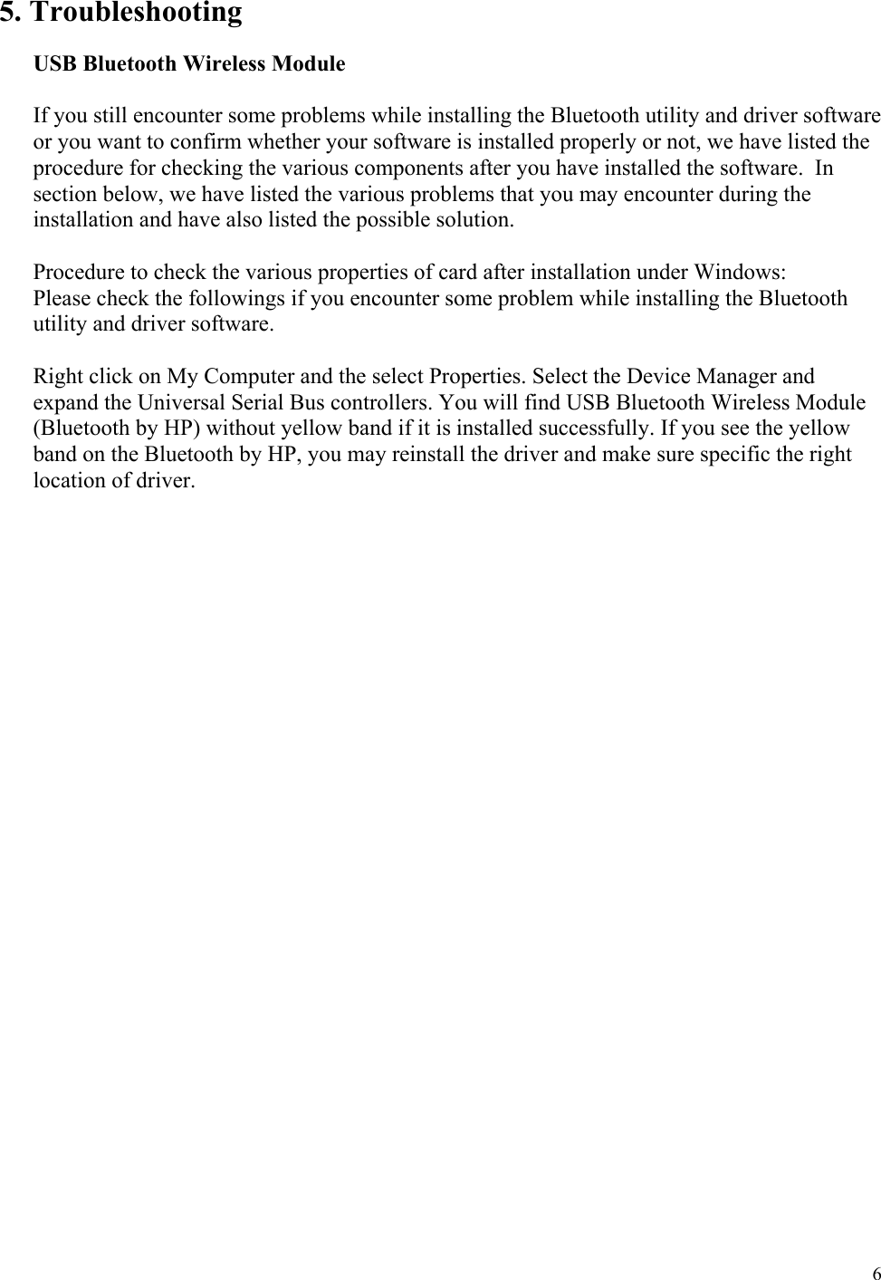  6 5. Troubleshooting  USB Bluetooth Wireless Module   If you still encounter some problems while installing the Bluetooth utility and driver software or you want to confirm whether your software is installed properly or not, we have listed the procedure for checking the various components after you have installed the software.  In section below, we have listed the various problems that you may encounter during the installation and have also listed the possible solution.    Procedure to check the various properties of card after installation under Windows: Please check the followings if you encounter some problem while installing the Bluetooth utility and driver software.  Right click on My Computer and the select Properties. Select the Device Manager and expand the Universal Serial Bus controllers. You will find USB Bluetooth Wireless Module (Bluetooth by HP) without yellow band if it is installed successfully. If you see the yellow band on the Bluetooth by HP, you may reinstall the driver and make sure specific the right location of driver.                           