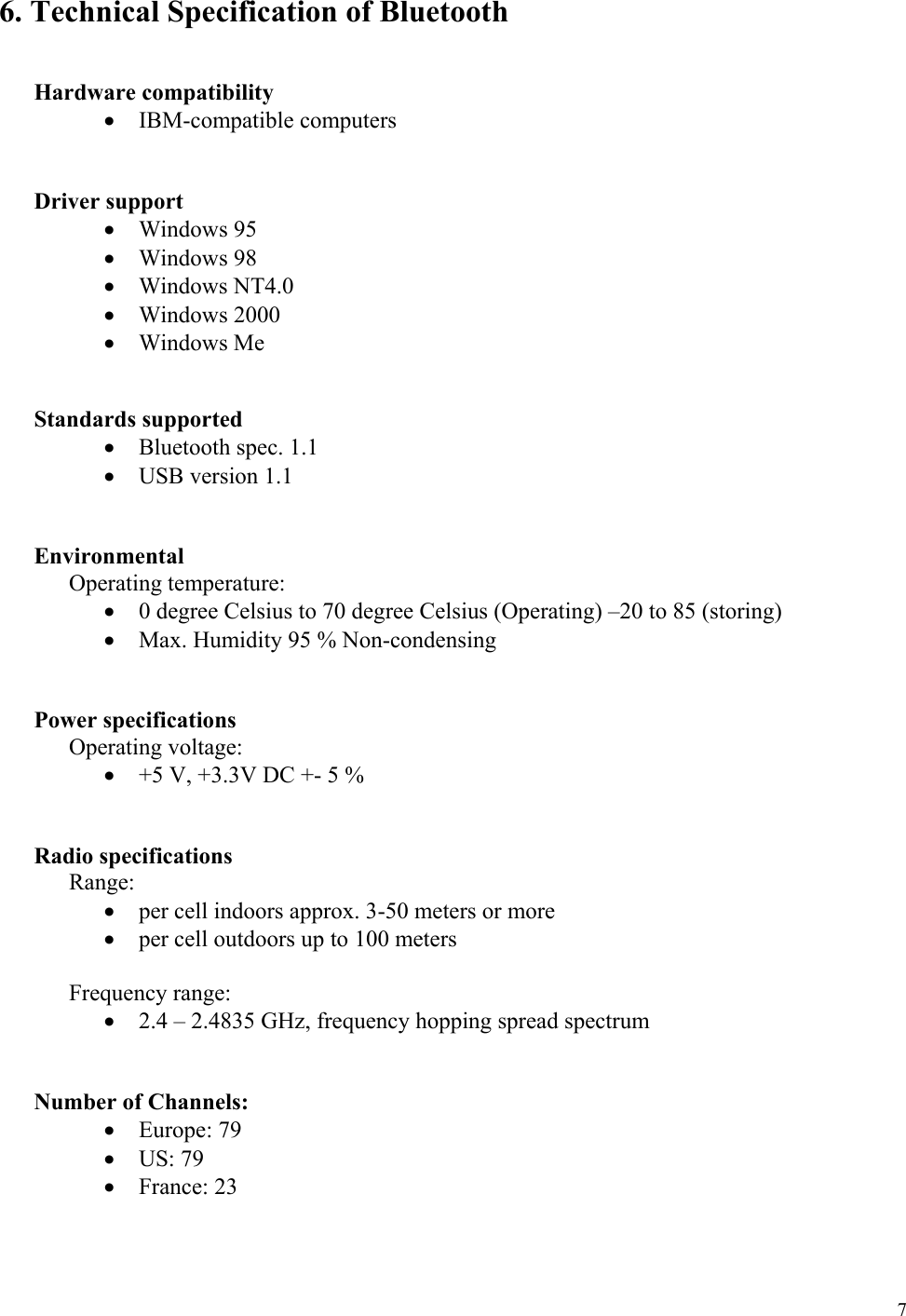  7 6. Technical Specification of Bluetooth    Hardware compatibility •  IBM-compatible computers   Driver support •  Windows 95 •  Windows 98 •  Windows NT4.0 •  Windows 2000 •  Windows Me   Standards supported •  Bluetooth spec. 1.1 •  USB version 1.1    Environmental  Operating temperature: •  0 degree Celsius to 70 degree Celsius (Operating) –20 to 85 (storing) •  Max. Humidity 95 % Non-condensing    Power specifications  Operating voltage: •  +5 V, +3.3V DC +- 5 %   Radio specifications  Range: •  per cell indoors approx. 3-50 meters or more •  per cell outdoors up to 100 meters  Frequency range: •  2.4 – 2.4835 GHz, frequency hopping spread spectrum            Number of Channels: •  Europe: 79 •  US: 79 •  France: 23  