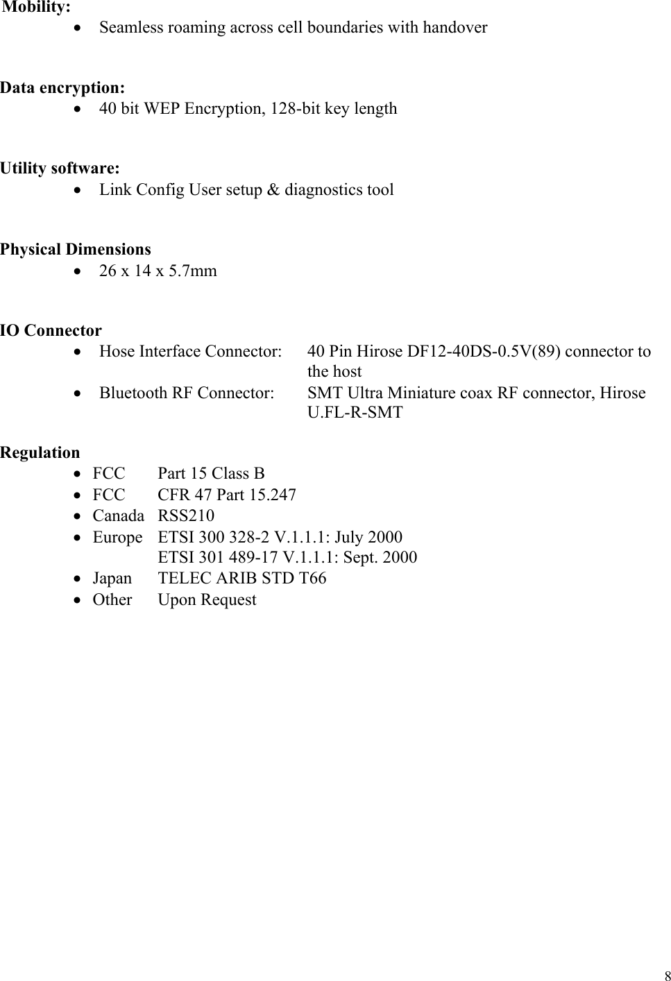  8 Mobility: •  Seamless roaming across cell boundaries with handover    Data encryption: •  40 bit WEP Encryption, 128-bit key length    Utility software: •  Link Config User setup &amp; diagnostics tool      Physical Dimensions •  26 x 14 x 5.7mm    IO Connector •  Hose Interface Connector:  40 Pin Hirose DF12-40DS-0.5V(89) connector to the host •  Bluetooth RF Connector:  SMT Ultra Miniature coax RF connector, Hirose U.FL-R-SMT    Regulation •  FCC    Part 15 Class B •  FCC    CFR 47 Part 15.247 •  Canada RSS210 •  Europe   ETSI 300 328-2 V.1.1.1: July 2000                    ETSI 301 489-17 V.1.1.1: Sept. 2000  •  Japan    TELEC ARIB STD T66   •  Other  Upon Request                      