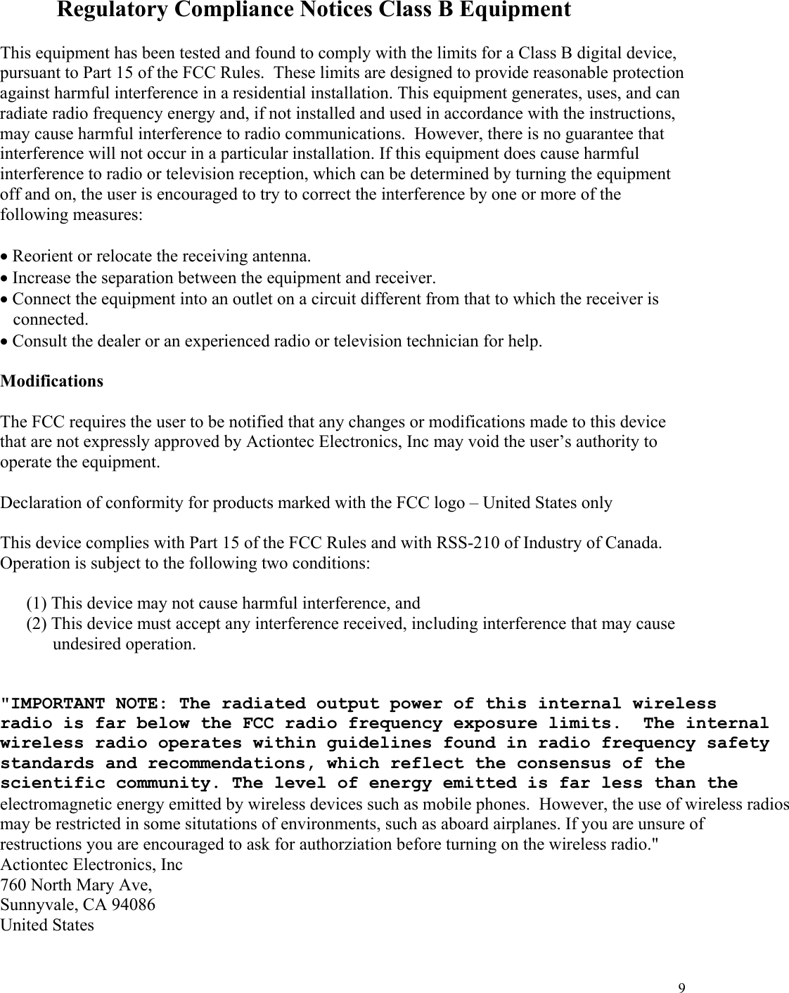  9  Regulatory Compliance Notices Class B Equipment  This equipment has been tested and found to comply with the limits for a Class B digital device, pursuant to Part 15 of the FCC Rules.  These limits are designed to provide reasonable protection against harmful interference in a residential installation. This equipment generates, uses, and can radiate radio frequency energy and, if not installed and used in accordance with the instructions, may cause harmful interference to radio communications.  However, there is no guarantee that interference will not occur in a particular installation. If this equipment does cause harmful interference to radio or television reception, which can be determined by turning the equipment off and on, the user is encouraged to try to correct the interference by one or more of the following measures:  • Reorient or relocate the receiving antenna. • Increase the separation between the equipment and receiver. • Connect the equipment into an outlet on a circuit different from that to which the receiver is connected. • Consult the dealer or an experienced radio or television technician for help.  Modifications  The FCC requires the user to be notified that any changes or modifications made to this device that are not expressly approved by Actiontec Electronics, Inc may void the user’s authority to operate the equipment.  Declaration of conformity for products marked with the FCC logo – United States only  This device complies with Part 15 of the FCC Rules and with RSS-210 of Industry of Canada.  Operation is subject to the following two conditions:  (1) This device may not cause harmful interference, and  (2) This device must accept any interference received, including interference that may cause  undesired operation.   &quot;IMPORTANT NOTE: The radiated output power of this internal wirelessradio is far below the FCC radio frequency exposure limits.  The internalwireless radio operates within guidelines found in radio frequency safetystandards and recommendations, which reflect the consensus of the scientific community. The level of energy emitted is far less than theelectromagnetic energy emitted by wireless devices such as mobile phones.  However, the use of wireless radiosmay be restricted in some situtations of environments, such as aboard airplanes. If you are unsure of restructions you are encouraged to ask for authorziation before turning on the wireless radio.&quot;Actiontec Electronics, Inc 760 North Mary Ave, Sunnyvale, CA 94086 United States 