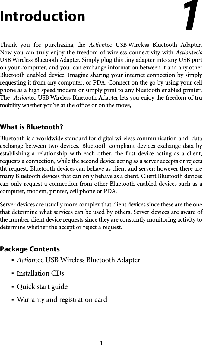 1IntroductionThank you for purchasing the Actiontec USB Wireless Bluetooth Adapter. Now you can truly enjoy the freedom of wireless connectivity with Actiontec&apos;sUSB Wireless Bluetooth Adapter. Simply plug this tiny adapter into any USB porton your computer, and you  can exchange information between it and any otherBluetooth enabled device. Imagine sharing your internet connection by simplyrequesting it from any computer, or PDA. Connect on the go by using your cellphone as a high speed modem or simply print to any bluetooth enabled printer,The  Actiontec USB Wireless Bluetooth Adapter lets you enjoy the freedom of trumobility whether you&apos;re at the office or on the move, What is Bluetooth?Bluetooth is a worldwide standard for digital wireless communication and  dataexchange between two devices. Bluetooth compliant devices exchange data byestablishing a relationship with each other, the first device acting as a client,requests a connection, while the second device acting as a server accepts or rejectstht request. Bluetooth devices can behave as client and server; however there aremany Bluetooth devices that can only behave as a client. Client Bluetooth devicescan only request a connection from other Bluetooth-enabled devices such as acomputer, modem, printer, cell phone or PDA. Server devices are usually more complex that client devices since these are the onethat determine what services can be used by others. Server devices are aware ofthe number client device requests since they are constantly monitoring activity todetermine whether the accept or reject a request. Package Contents§Actiontec USB Wireless Bluetooth Adapter§Installation CDs§Quick start guide§Warranty and registration card1