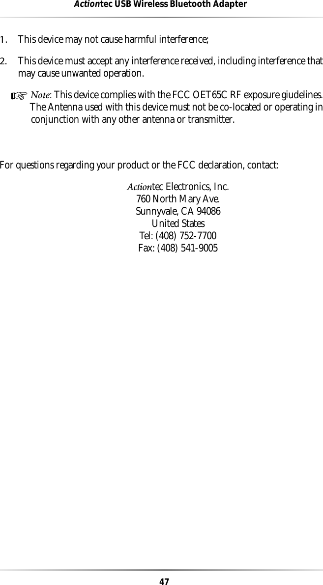 47Actiontec USB Wireless Bluetooth Adapter1.This device may not cause harmful interference;2. This device must accept any interference received, including interference thatmay cause unwanted operation.☞ Note: This device complies with the FCC OET65C RF exposure giudelines.The Antenna used with this device must not be co-located or operating inconjunction with any other antenna or transmitter.For questions regarding your product or the FCC declaration, contact:Actiontec Electronics, Inc.760 North Mary Ave.Sunnyvale, CA 94086United StatesTel: (408) 752-7700 Fax: (408) 541-9005