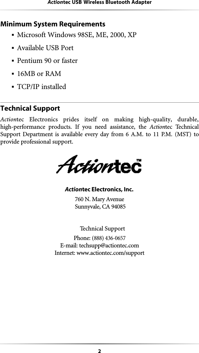 2Actiontec USB Wireless Bluetooth AdapterMinimum System Requirements§Microsoft Windows 98SE, ME, 2000, XP§Available USB Port§Pentium 90 or faster§16MB or RAM§TCP/IP installedTechnical SupportActiontec Electronics prides itself on making high-quality, durable, high-performance products. If you need assistance, the Actiontec TechnicalSupport Department is available every day from 6 A.M. to 11 P.M. (MST) to provide professional support.Actiontec Electronics, Inc. 760 N. Mary Avenue Sunnyvale, CA 94085Technical SupportPhone: (888) 436-0657E-mail: techsupp@actiontec.comInternet: www.actiontec.com/support 