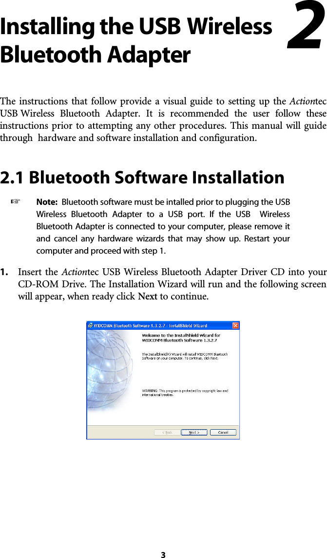 Installing the USB WirelessBluetooth AdapterThe instructions that follow provide a visual guide to setting up the ActiontecUSB Wireless Bluetooth Adapter. It is recommended the user follow theseinstructions prior to attempting any other procedures. This manual will guidethrough  hardware and software installation and configuration.2.1 Bluetooth Software Installation☞  Note: Bluetooth software must be intalled prior to plugging the USBWireless Bluetooth Adapter to a USB port. If the USB  WirelessBluetooth Adapter is connected to your computer, please remove itand cancel any hardware wizards that may show up. Restart your computer and proceed with step 1.1. Insert the Actiontec USB Wireless Bluetooth Adapter Driver CD into yourCD-ROM Drive. The Installation Wizard will run and the following screenwill appear, when ready click Next to continue.32