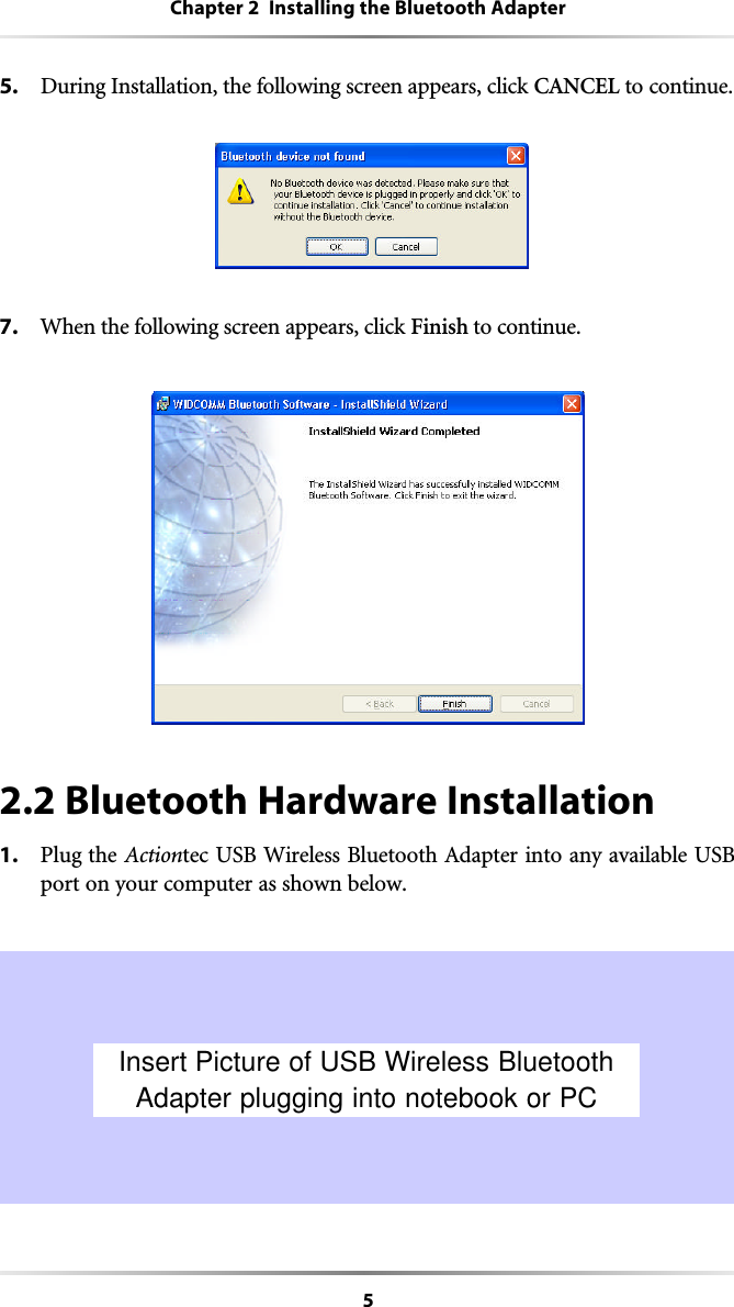 5Chapter 2  Installing the Bluetooth Adapter5. During Installation, the following screen appears, click CANCEL to continue.7. When the following screen appears, click Finish to continue.2.2 Bluetooth Hardware Installation1. Plug the Actiontec USB Wireless Bluetooth Adapter into any available USBport on your computer as shown below.Insert Picture of USB Wireless BluetoothAdapter plugging into notebook or PC