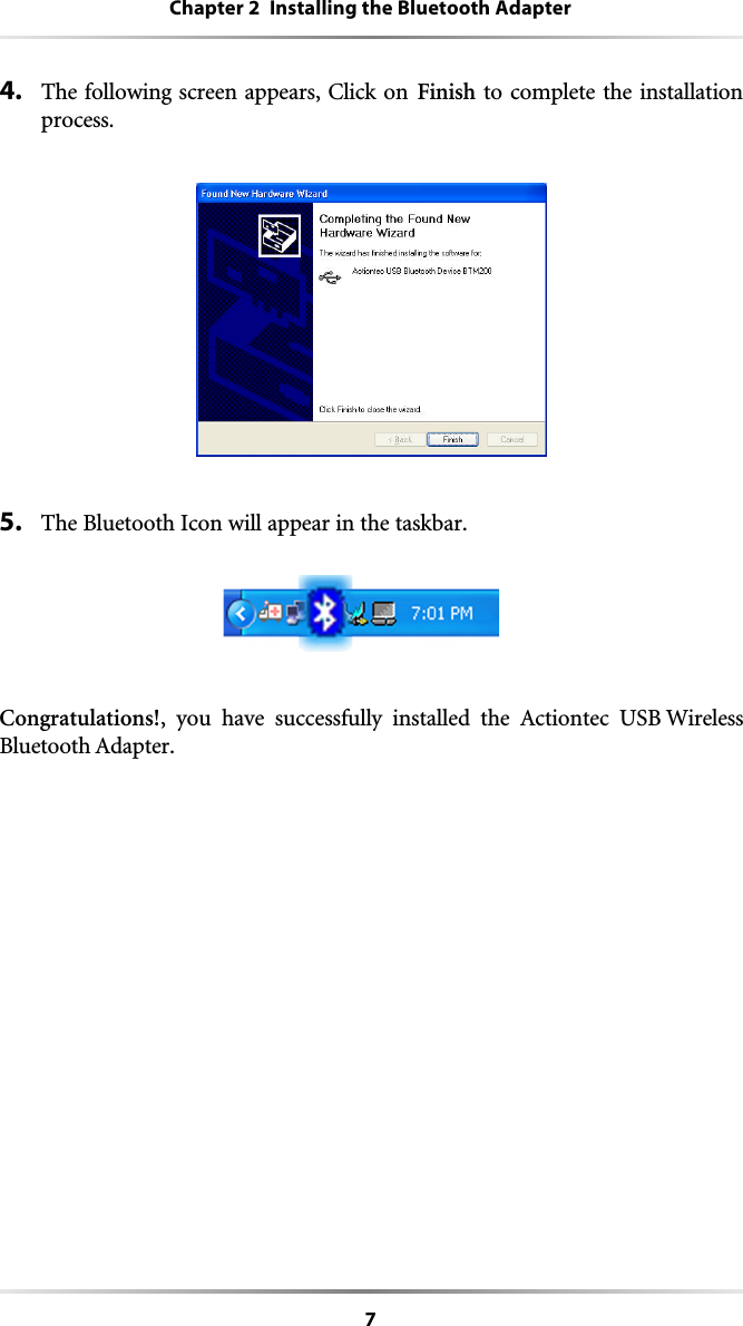 7Chapter 2  Installing the Bluetooth Adapter4. The following screen appears, Click on Finish to complete the installationprocess. 5. The Bluetooth Icon will appear in the taskbar. Congratulations!, you have successfully installed the Actiontec USB WirelessBluetooth Adapter. 