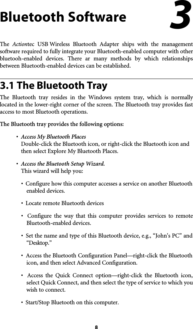 8Bluetooth SoftwareThe  Actiontec USB Wireless Bluetooth Adapter ships with the management software required to fully integrate your Bluetooth-enabled computer with otherbluetooh-enabled devices. There ar many methods by which relationshipsbetween Bluetooth-enabled devices can be established.3.1 The Bluetooth TrayThe Bluetooth tray resides in the Windows system tray, which is normally located in the lower-right corner of the screen. The Bluetooth tray provides fastaccess to most Bluetooth operations.The Bluetooth tray provides the following options:•Access My Bluetooth PlacesDouble-click the Bluetooth icon, or right-click the Bluetooth icon and then select Explore My Bluetooth Places.•  Access the Bluetooth Setup Wizard.This wizard will help you:•  Configure how this computer accesses a service on another Bluetoothenabled devices.•  Locate remote Bluetooth devices•  Configure the way that this computer provides services to remote Bluetooth-enabled devices.•  Set the name and type of this Bluetooth device, e.g., “John&apos;s PC” and “Desktop.”•  Access the Bluetooth Configuration Panel—right-click the Bluetooth icon, and then select Advanced Configuration.•  Access the Quick Connect option—right-click the Bluetooth icon, select Quick Connect, and then select the type of service to which you wish to connect.•  Start/Stop Bluetooth on this computer.3