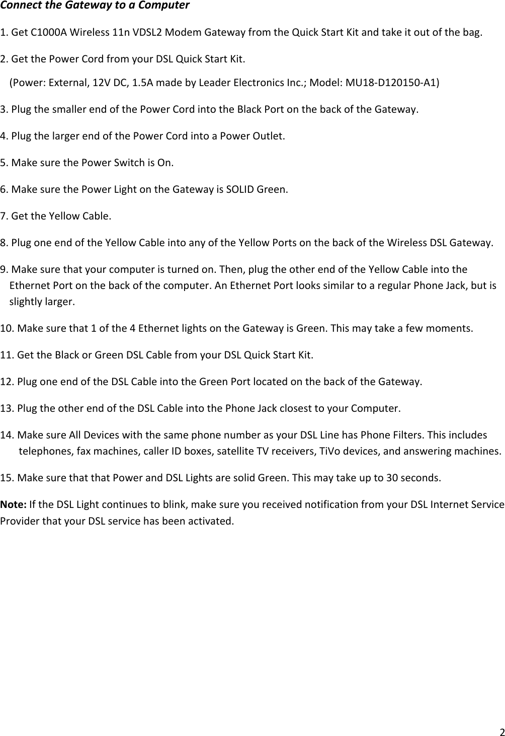 2ConnecttheGatewaytoaComputer1.GetC1000AWireless11nVDSL2ModemGatewayfromtheQuickStartKitandtakeitoutofthebag.2.GetthePowerCordfromyourDSLQuickStartKit.(Power:External,12VDC,1.5AmadebyLeaderElectronicsInc.;Model:MU18‐D120150‐A1)3.PlugthesmallerendofthePowerCordintotheBlackPortonthebackoftheGateway.4.PlugthelargerendofthePowerCordintoaPowerOutlet.5.MakesurethePowerSwitchisOn.6.MakesurethePowerLightontheGatewayisSOLIDGreen.7.GettheYellowCable.8.PlugoneendoftheYellowCableintoanyoftheYellowPortsonthebackoftheWirelessDSLGateway.9.Makesurethatyourcomputeristurnedon.Then,plugtheotherendoftheYellowCableintotheEthernetPortonthebackofthecomputer.AnEthernetPortlookssimilartoaregularPhoneJack,butisslightlylarger.10.Makesurethat1ofthe4EthernetlightsontheGatewayisGreen.Thismaytakeafewmoments.11.GettheBlackorGreenDSLCablefromyourDSLQuickStartKit.12.PlugoneendoftheDSLCableintotheGreenPortlocatedonthebackoftheGateway.13.PlugtheotherendoftheDSLCableintothePhoneJackclosesttoyourComputer.14.MakesureAllDeviceswiththesamephonenumberasyourDSLLinehasPhoneFilters.Thisincludestelephones,faxmachines,callerIDboxes,satelliteTVreceivers,TiVodevices,andansweringmachines.15.MakesurethatthatPowerandDSLLightsaresolidGreen.Thismaytakeupto30seconds.Note:IftheDSLLightcontinuestoblink,makesureyoureceivednotificationfromyourDSLInternetServiceProviderthatyourDSLservicehasbeenactivated.