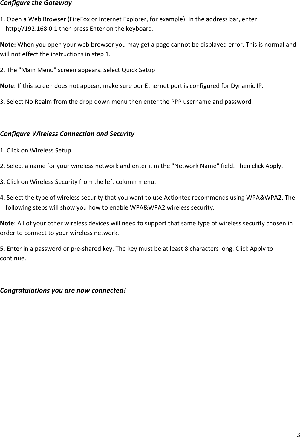 3ConfiguretheGateway1.OpenaWebBrowser(FireFoxorInternetExplorer,forexample).Intheaddressbar,enterhttp://192.168.0.1thenpressEnteronthekeyboard.Note:Whenyouopenyourwebbrowseryoumaygetapagecannotbedisplayederror.Thisisnormalandwillnoteffecttheinstructionsinstep1.2.The&quot;MainMenu&quot;screenappears.SelectQuickSetupNote:Ifthisscreendoesnotappear,makesureourEthernetportisconfiguredforDynamicIP.3.SelectNoRealmfromthedropdownmenuthenenterthePPPusernameandpassword.ConfigureWirelessConnectionandSecurity1.ClickonWirelessSetup.2.Selectanameforyourwirelessnetworkandenteritinthe&quot;NetworkName&quot;field.ThenclickApply.3.ClickonWirelessSecurityfromtheleftcolumnmenu.4.SelectthetypeofwirelesssecuritythatyouwanttouseActiontecrecommendsusingWPA&amp;WPA2.ThefollowingstepswillshowyouhowtoenableWPA&amp;WPA2wirelesssecurity.Note:Allofyourotherwirelessdeviceswillneedtosupportthatsametypeofwirelesssecuritychoseninordertoconnecttoyourwirelessnetwork.5.Enterinapasswordorpre‐sharedkey.Thekeymustbeatleast8characterslong.ClickApplytocontinue.Congratulationsyouarenowconnected!