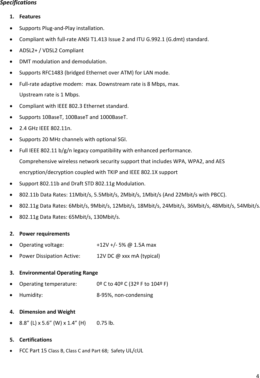 4Specifications1. Features• SupportsPlug‐and‐Playinstallation.• Compliantwithfull‐rateANSIT1.413Issue2andITUG.992.1(G.dmt)standard.• ADSL2+/VDSL2Compliant• DMTmodulationanddemodulation.• SupportsRFC1483(bridgedEthernetoverATM)forLANmode.• Full‐rateadaptivemodem:max.Downstreamrateis8Mbps,max.Upstreamrateis1Mbps.• CompliantwithIEEE802.3Ethernetstandard.• Supports10BaseT,100BaseTand1000BaseT.• 2.4GHzIEEE802.11n.• Supports20MHzchannelswithoptionalSGI.• FullIEEE802.11b/g/nlegacycompatibilitywithenhancedperformance.ComprehensivewirelessnetworksecuritysupportthatincludesWPA,WPA2,andAESencryption/decryptioncoupledwithTKIPandIEEE802.1Xsupport• Support802.11bandDraftSTD802.11gModulation.• 802.11bDataRates:11Mbit/s,5.5Mbit/s,2Mbit/s,1Mbit/s(And22Mbit/swithPBCC).• 802.11gDataRates:6Mbit/s,9Mbit/s,12Mbit/s,18Mbit/s,24Mbit/s,36Mbit/s,48Mbit/s,54Mbit/s.• 802.11gDataRates:65Mbit/s,130Mbit/s.2. Powerrequirements• Operatingvoltage: +12V+/‐5%@1.5Amax• PowerDissipationActive:12VDC@xxxmA(typical)3. EnvironmentalOperatingRange• Operatingtemperature: 0ºCto40ºC(32ºFto104ºF)• Humidity:  8‐95%,non‐condensing4. DimensionandWeight• 8.8”(L)x5.6”(W)x1.4”(H)0.75lb.5. Certifications• FCCPart15ClassB,ClassCandPart68;SafetyUL/cUL