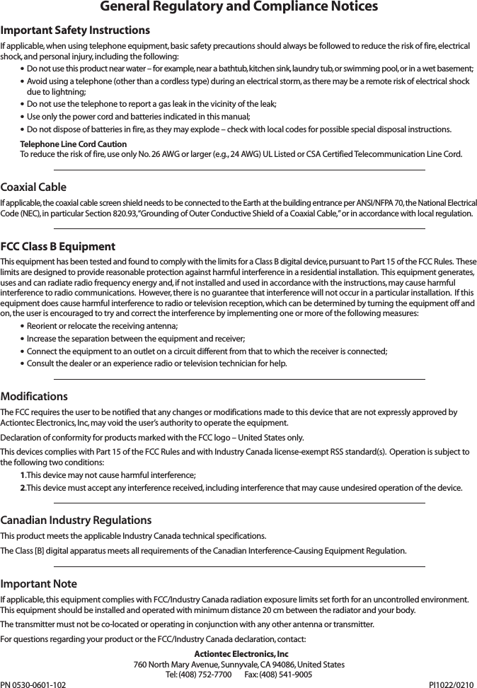 General Regulatory and Compliance NoticesImportant Safety InstructionsIf applicable, when using telephone equipment, basic safety precautions should always be followed to reduce the risk of fire, electricalshock, and personal injury, including the following:•Do not use this product near water –for example, near a bathtub, kitchen sink, laundry tub, or swimming pool, or in a wet basement;•Avoid using a telephone (other than a cordless type) during an electrical storm, as there may be a remote risk of electrical shockdue to lightning;•Do not use the telephone to report a gas leak in the vicinity of the leak;•Use only the power cord and batteries indicated in this manual;•Do not dispose of batteries in fire, as they may explode – check with local codes for possible special disposal instructions.Telephone Line Cord CautionTo reduce the risk of fire, use only No. 26 AWG or larger (e.g., 24 AWG) UL Listed or CSA Certified Telecommunication Line Cord.Coaxial CableIf applicable, the coaxial cable screen shield needs to be connected to the Earth at the building entrance per ANSI/NFPA 70, the National ElectricalCode (NEC), in particular Section 820.93, “Grounding of Outer Conductive Shield of a Coaxial Cable,” or in accordance with local regulation.FCC Class B EquipmentThis equipment has been tested and found to comply with the limits for a Class B digital device, pursuant to Part 15 of the FCC Rules.  Theselimits are designed to provide reasonable protection against harmful interference in a residential installation.  This equipment generates,uses and can radiate radio frequency energy and, if not installed and used in accordance with the instructions, may cause harmful interference to radio communications.  However, there is no guarantee that interference will not occur in a particular installation.  If thisequipment does cause harmful interference to radio or television reception, which can be determined by turning the equipment off andon, the user is encouraged to try and correct the interference by implementing one or more of the following measures:•Reorient or relocate the receiving antenna;•Increase the separation between the equipment and receiver;•Connect the equipment to an outlet on a circuit different from that to which the receiver is connected;•Consult the dealer or an experience radio or television technician for help.ModificationsThe FCC requires the user to be notified that any changes or modifications made to this device that are not expressly approved by Actiontec Electronics, Inc, may void the user’s authority to operate the equipment.Declaration of conformity for products marked with the FCC logo – United States only.This devices complies with Part 15 of the FCC Rules and with Industry Canada license-exempt RSS standard(s).  Operation is subject tothe following two conditions:1.This device may not cause harmful interference;2.This device must accept any interference received, including interference that may cause undesired operation of the device.Canadian Industry RegulationsThis product meets the applicable Industry Canada technical specifications.The Class [B] digital apparatus meets all requirements of the Canadian Interference-Causing Equipment Regulation.Important NoteIf applicable, this equipment complies with FCC/Industry Canada radiation exposure limits set forth for an uncontrolled environment.This equipment should be installed and operated with minimum distance 20 cm between the radiator and your body.The transmitter must not be co-located or operating in conjunction with any other antenna or transmitter.For questions regarding your product or the FCC/Industry Canada declaration, contact:Actiontec Electronics, Inc760 North Mary Avenue, Sunnyvale, CA 94086, United StatesTel: (408) 752-7700      Fax: (408) 541-9005PN 0530-0601-102 PI1022/0210