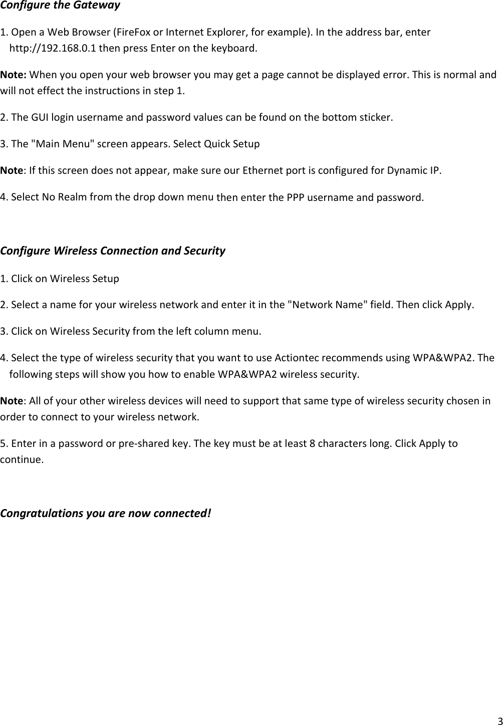 3ConfiguretheGateway1.OpenaWebBrowser(FireFoxorInternetExplorer,forexample).Intheaddressbar,enterhttp://192.168.0.1thenpressEnteronthekeyboard.Note:Whenyouopenyourwebbrowseryoumaygetapagecannotbedisplayederror.Thisisnormalandwillnoteffecttheinstructionsinstep1.2.TheGUIloginusernameandpasswordvaluescanbefoundonthebottomsticker.3.The&quot;MainMenu&quot;screenappears.SelectQuickSetupNote:Ifthisscreendoesnotappear,makesureourEthernetportisconfiguredforDynamicIP.4.SelectNoRealmfromthedropdownmenuthenenterthePPPusernameandpassword.ConfigureWirelessConnectionandSecurity1.ClickonWirelessSetup2.Selectanameforyourwirelessnetworkandenteritinthe&quot;NetworkName&quot;field.ThenclickApply.3.ClickonWirelessSecurityfromtheleftcolumnmenu.4.SelectthetypeofwirelesssecuritythatyouwanttouseActiontecrecommendsusingWPA&amp;WPA2.ThefollowingstepswillshowyouhowtoenableWPA&amp;WPA2wirelesssecurity.Note:Allofyourotherwirelessdeviceswillneedtosupportthatsametypeofwirelesssecuritychoseninordertoconnecttoyourwirelessnetwork.5.Enterinapasswordorpre‐sharedkey.Thekeymustbeatleast8characterslong.ClickApplytocontinue.Congratulationsyouarenowconnected!