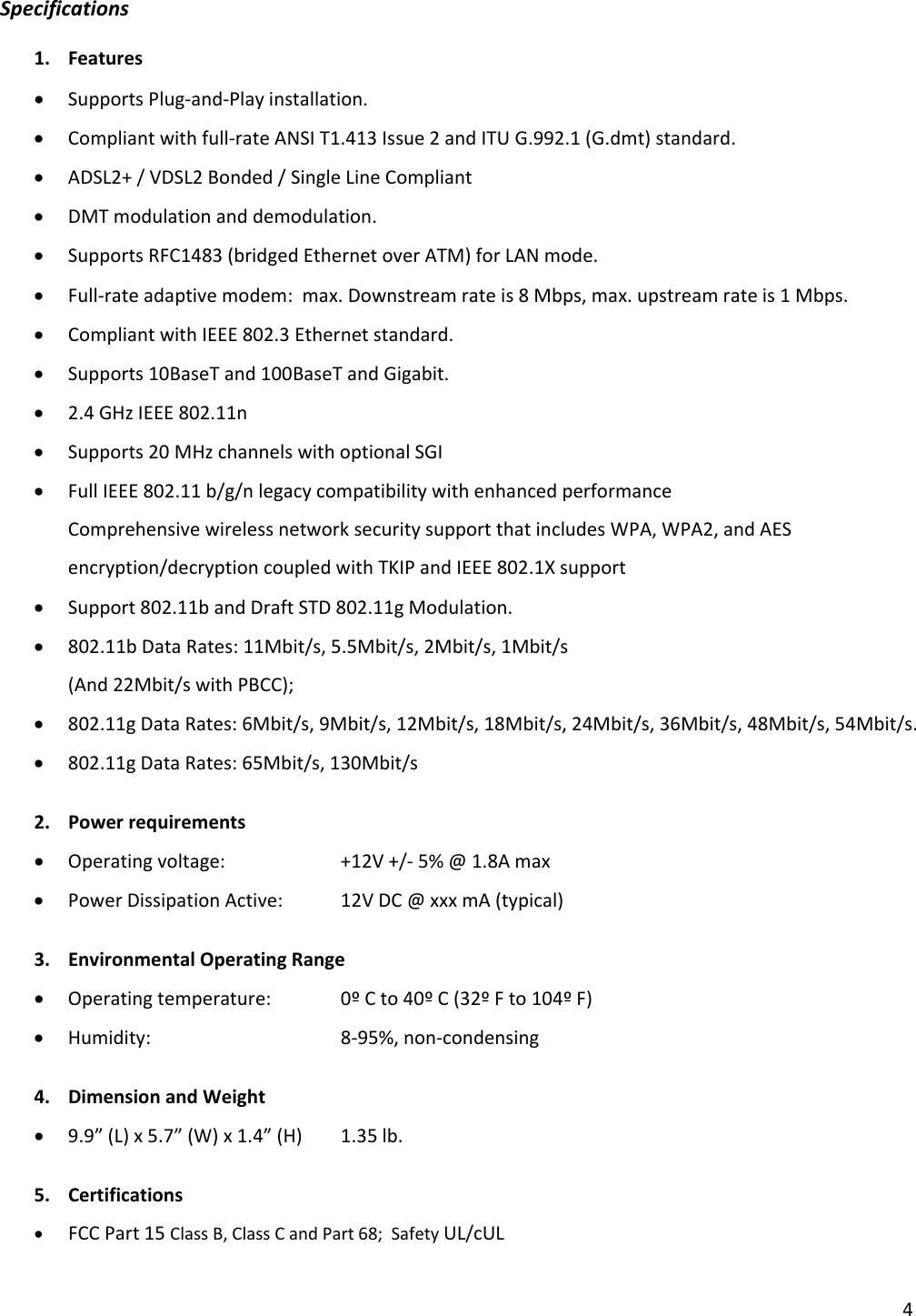 4Specifications1. Features• SupportsPlug‐and‐Playinstallation.• Compliantwithfull‐rateANSIT1.413Issue2andITUG.992.1(G.dmt)standard.• ADSL2+/VDSL2Bonded/SingleLineCompliant• DMTmodulationanddemodulation.• SupportsRFC1483(bridgedEthernetoverATM)forLANmode.• Full‐rateadaptivemodem:max.Downstreamrateis8Mbps,max.upstreamrateis1Mbps.• CompliantwithIEEE802.3Ethernetstandard.• Supports10BaseTand100BaseTandGigabit.• 2.4GHzIEEE802.11n• Supports20MHzchannelswithoptionalSGI• FullIEEE802.11b/g/nlegacycompatibilitywithenhancedperformanceComprehensivewirelessnetworksecuritysupportthatincludesWPA,WPA2,andAESencryption/decryptioncoupledwithTKIPandIEEE802.1Xsupport• Support802.11bandDraftSTD802.11gModulation.• 802.11bDataRates:11Mbit/s,5.5Mbit/s,2Mbit/s,1Mbit/s(And22Mbit/swithPBCC);• 802.11gDataRates:6Mbit/s,9Mbit/s,12Mbit/s,18Mbit/s,24Mbit/s,36Mbit/s,48Mbit/s,54Mbit/s.• 802.11gDataRates:65Mbit/s,130Mbit/s2. Powerrequirements• Operatingvoltage: +12V+/‐5%@1.8Amax• PowerDissipationActive:12VDC@xxxmA(typical)3. EnvironmentalOperatingRange• Operatingtemperature: 0ºCto40ºC(32ºFto104ºF)• Humidity:  8‐95%,non‐condensing4. DimensionandWeight• 9.9”(L)x5.7”(W)x1.4”(H)1.35lb.5. Certifications• FCCPart15ClassB,ClassCandPart68;SafetyUL/cUL