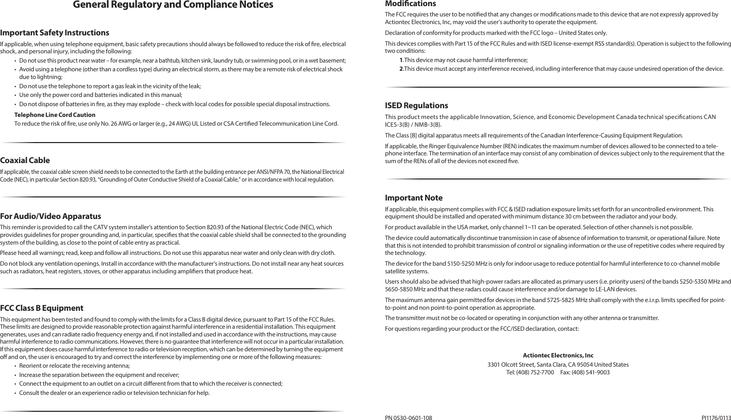 General Regulatory and Compliance NoticesImportant Safety InstructionsIf applicable, when using telephone equipment, basic safety precautions should always be followed to reduce the risk of re, electrical shock, and personal injury, including the following:• Do not use this product near water – for example, near a bathtub, kitchen sink, laundry tub, or swimming pool, or in a wet basement;•   Avoid using a telephone (other than a cordless type) during an electrical storm, as there may be a remote risk of electrical shock due to lightning;•  Do not use the telephone to report a gas leak in the vicinity of the leak;•  Use only the power cord and batteries indicated in this manual;•  Do not dispose of batteries in re, as they may explode – check with local codes for possible special disposal instructions.Telephone Line Cord CautionTo reduce the risk of re, use only No. 26 AWG or larger (e.g., 24 AWG) UL Listed or CSA Certied Telecommunication Line Cord.Coaxial CableIf applicable, the coaxial cable screen shield needs to be connected to the Earth at the building entrance per ANSI/NFPA 70, the National Electrical Code (NEC), in particular Section 820.93, “Grounding of Outer Conductive Shield of a Coaxial Cable,” or in accordance with local regulation.For Audio/Video ApparatusThis reminder is provided to call the CATV system installer’s attention to Section 820.93 of the National Electric Code (NEC), which provides guidelines for proper grounding and, in particular, species that the coaxial cable shield shall be connected to the grounding system of the building, as close to the point of cable entry as practical.Please heed all warnings; read, keep and follow all instructions. Do not use this apparatus near water and only clean with dry cloth.Do not block any ventilation openings. Install in accordance with the manufacturer’s instructions. Do not install near any heat sources such as radiators, heat registers, stoves, or other apparatus including ampliers that produce heat.FCC Class B EquipmentThis equipment has been tested and found to comply with the limits for a Class B digital device, pursuant to Part 15 of the FCC Rules. These limits are designed to provide reasonable protection against harmful interference in a residential installation. This equipment generates, uses and can radiate radio frequency energy and, if not installed and used in accordance with the instructions, may cause harmful interference to radio communications. However, there is no guarantee that interference will not occur in a particular installation. If this equipment does cause harmful interference to radio or television reception, which can be determined by turning the equipment o and on, the user is encouraged to try and correct the interference by implementing one or more of the following measures:•  Reorient or relocate the receiving antenna;•  Increase the separation between the equipment and receiver;•  Connect the equipment to an outlet on a circuit dierent from that to which the receiver is connected;•  Consult the dealer or an experience radio or television technician for help.ModicationsThe FCC requires the user to be notied that any changes or modications made to this device that are not expressly approved by Actiontec Electronics, Inc, may void the user’s authority to operate the equipment. Declaration of conformity for products marked with the FCC logo – United States only.This devices complies with Part 15 of the FCC Rules and with ISED license-exempt RSS standard(s). Operation is subject to the following two conditions:1. This device may not cause harmful interference;2. This device must accept any interference received, including interference that may cause undesired operation of the device.ISED RegulationsThis product meets the applicable Innovation, Science, and Economic Development Canada technical specications CAN ICES-3(B) / NMB-3(B). The Class [B] digital apparatus meets all requirements of the Canadian Interference-Causing Equipment Regulation.If applicable, the Ringer Equivalence Number (REN) indicates the maximum number of devices allowed to be connected to a tele-phone interface. The termination of an interface may consist of any combination of devices subject only to the requirement that the sum of the RENs of all of the devices not exceed ve.Important NoteIf applicable, this equipment complies with FCC &amp; ISED radiation exposure limits set forth for an uncontrolled environment. This equipment should be installed and operated with minimum distance 30 cm between the radiator and your body.For product available in the USA market, only channel 1~11 can be operated. Selection of other channels is not possible.The device could automatically discontinue transmission in case of absence of information to transmit, or operational failure. Note that this is not intended to prohibit transmission of control or signaling information or the use of repetitive codes where required by the technology.The device for the band 5150-5250 MHz is only for indoor usage to reduce potential for harmful interference to co-channel mobile satellite systems.Users should also be advised that high-power radars are allocated as primary users (i.e. priority users) of the bands 5250-5350 MHz and 5650-5850 MHz and that these radars could cause interference and/or damage to LE-LAN devices.The maximum antenna gain permitted for devices in the band 5725-5825 MHz shall comply with the e.i.r.p. limits specied for point-to-point and non point-to-point operation as appropriate.The transmitter must not be co-located or operating in conjunction with any other antenna or transmitter.For questions regarding your product or the FCC/ISED declaration, contact:Actiontec Electronics, Inc3301 Olcott Street, Santa Clara, CA 95054 United States Tel: (408) 752-7700  Fax: (408) 541-9003PN 0530-0601-108   PI1176/0113